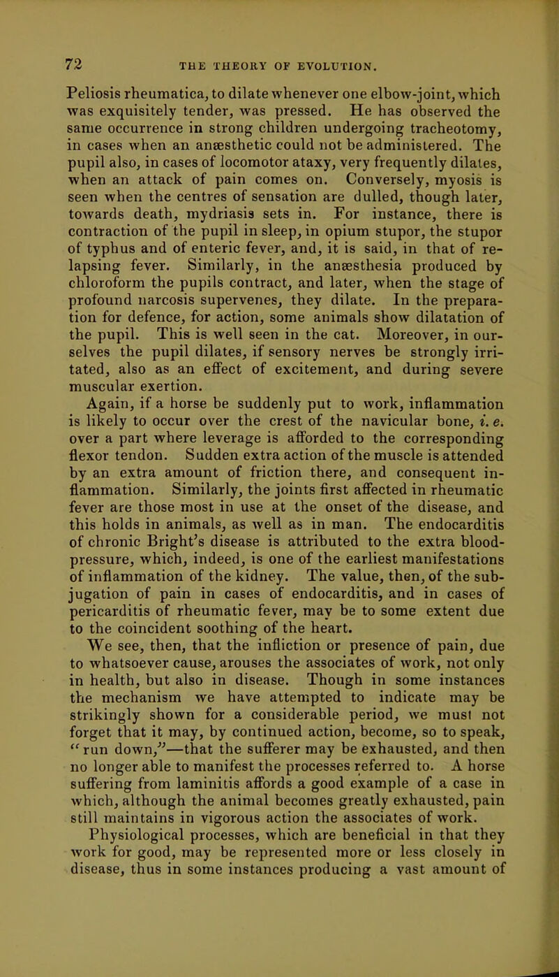 Peliosis rheumatica, to dilate whenever one elbow-joint, which was exquisitely tender, was pressed. He has observed the same occurrence in strong children undergoing tracheotomy, in cases when an ansesthetic could not be administered. The pupil also, in cases of locomotor ataxy, very frequently dilates, when an attack of pain comes on. Conversely, myosis is seen when the centres of sensation are dulled, though later, towards death, mydriasis sets in. For instance, there is contraction of the pupil in sleep, in opium stupor, the stupor of typhus and of enteric fever, and, it is said, in that of re- lapsing fever. Similarly, in the anaesthesia produced by chloroform the pupils contract, and later, when the stage of profound narcosis supervenes, they dilate. In the prepara- tion for defence, for action, some animals show dilatation of the pupil. This is well seen in the cat. Moreover, in our- selves the pupil dilates, if sensory nerves be strongly irri- tated, also as an effect of excitement, and during severe muscular exertion. Again, if a horse be suddenly put to work, inflammation is likely to occur over the crest of the navicular bone, i. e. over a part where leverage is afforded to the corresponding flexor tendon. Sudden extra action of the muscle is attended by an extra amount of friction there, and consequent in- flammation. Similarly, the joints first affected in rheumatic fever are those most in use at the onset of the disease, and this holds in animals, as well as in man. The endocarditis of chronic Bright's disease is attributed to the extra blood- pressure, which, indeed, is one of the earliest manifestations of inflammation of the kidney. The value, then, of the sub- jugation of pain in cases of endocarditis, and in cases of pericarditis of rheumatic fever, may be to some extent due to the coincident soothing of the heart. We see, then, that the infliction or presence of pain, due to whatsoever cause, arouses the associates of work, not only in health, but also in disease. Though in some instances the mechanism we have attempted to indicate may be strikingly shown for a considerable period, we must not forget that it may, by continued action, become, so to speak, run down/'—that the sufferer may be exhausted, and then no longer able to manifest the processes referred to. A horse suffering from laminitis affords a good example of a case in which, although the animal becomes greatly exhausted, pain still maintains in vigorous action the associates of work. Physiological processes, which are beneficial in that they work for good, may be represented more or less closely in disease, thus in some instances producing a vast amount of