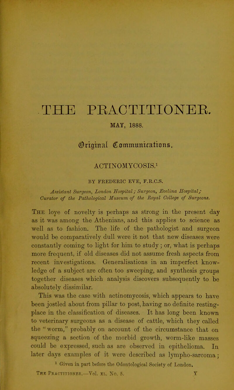 THE PEAOTITIONEE. MAY, 1888. Original CommmTirations. ACTINOMYCOSIS.! BY FKEDEEIC EVE, F.E.C.S. A.isistant Surgeon, London Hospital; Surgeon, Evelina Hospital; Curator of the Pathological Museum of the Boyal College of Sitrgeons. The love of novelty is perhaps as strong in the present day as it was among the Athenians, and this applies to science as well as to fashion. The life of the pathologist and surgeon would be comparatively dull were it not that new diseases were constantly coming to light for him to study ; or, what is perhaps more frequent, if old diseases did not assume fresh aspects from recent investigations. Generalisations in an imperfect know- ledge of a subject are often too sweeping, and synthesis groups together diseases which analysis discovers subsequently to be absolutely dissimilar. This was the case with actinomycosis, which appears to have been jostled about from pillar to post, having no definite resting- place in the classification of diseases. It has long been known to veterinary surgeons as a disease of cattle, which they called the worm, probably on account of the circumstance that on squeezing a section of the morbid growth, worm-like masses could be expressed, such as are observed in epithelioma. In later days examples of it were described as lympho-sarcoma; 1 Given in part before the Odontological Society of London. The Pkactitionkr.—Vol. xi,. Xo. 5. Y