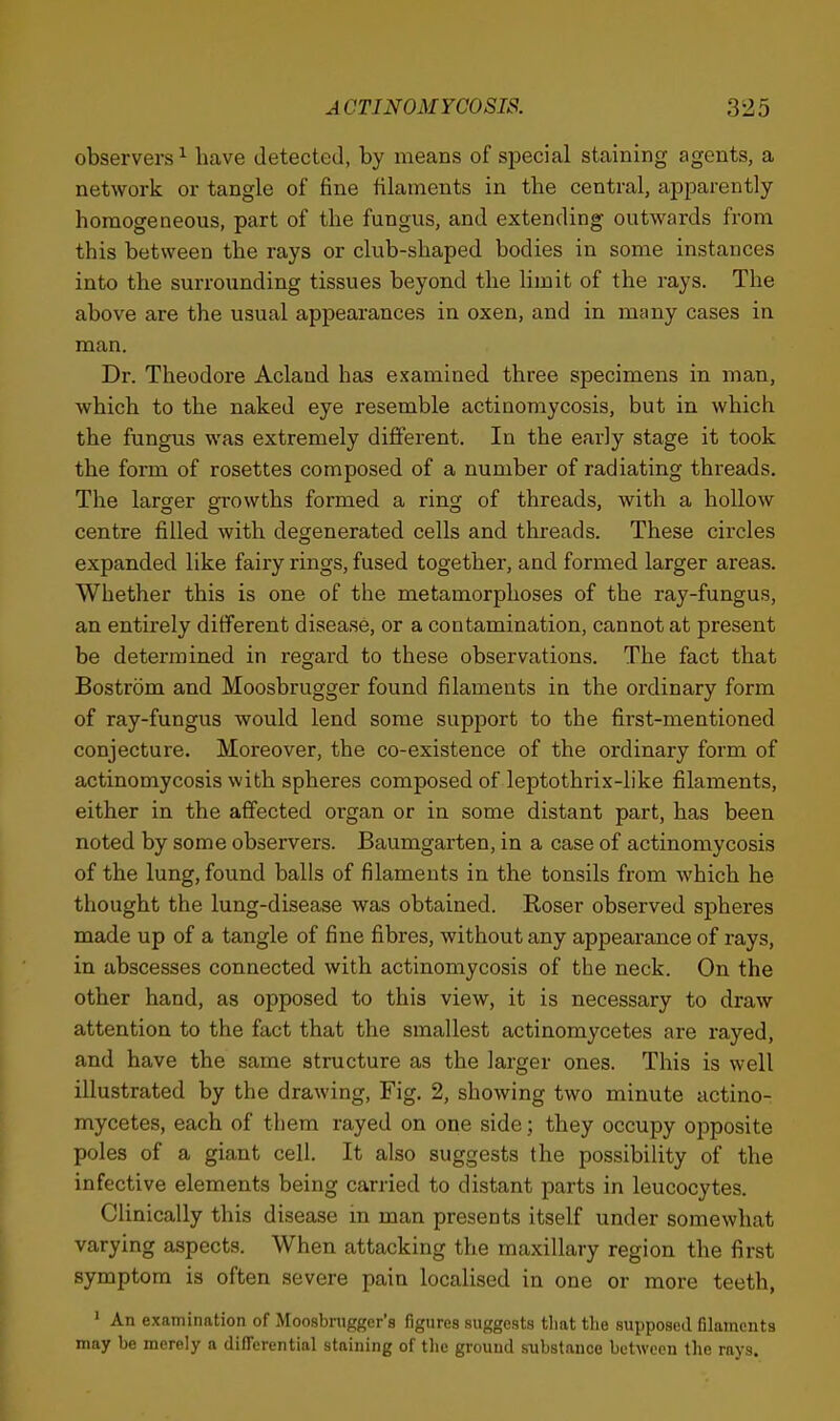 observers^ have detected, by means of special staining agents, a network or tangle of fine filaments in the central, apparently homogeneous, part of the fungus, and extending outwards from this between the rays or club-shaped bodies in some instances into the surrounding tissues beyond the limit of the rays. The above are the usual appearances in oxen, and in many cases in man. Dr. Theodore Acland has examined three specimens in man, which to the naked eye resemble actinomycosis, but in which the fungus was extremely different. In the early stage it took the form of rosettes composed of a number of radiating threads. The larger growths formed a ring of threads, with a hollow centre filled with degenerated cells and threads. These circles expanded like fairy rings, fused together, and formed larger areas. Whether this is one of the metamorphoses of the ray-fungus, an entirely diiferent disease, or a contamination, cannot at present be determined in regard to these observations. The fact that Bostrom and Moosbrugger found filaments in the ordinary form of ray-fungus would lend some support to the first-mentioned conjecture. Moreover, the co-existence of the ordinary form of actinomycosis with spheres composed of leptothrix-like filaments, either in the affected organ or in some distant part, has been noted by some observers. Baumgarten, in a case of actinomycosis of the lung, found balls of filaments in the tonsils from which he thought the lung-disease was obtained. Roser observed spheres made up of a tangle of fine fibres, without any appearance of rays, in abscesses connected with actinomycosis of the neck. On the other hand, as opposed to this view, it is necessary to draw attention to the fact that the smallest actinomycetes are rayed, and have the same structure as the larger ones. This is well illustrated by the drawing. Fig. 2, showing two minute actino- mycetes, each of them rayed on one side; they occupy opposite poles of a giant cell. It also suggests the possibility of the infective elements being carried to distant parts in leucocytes. Clinically this disease in man presents itself under somewhat varying aspects. When attacking the maxillary region the first symptom is often severe pain localised in one or more teeth, ' An examination of Moosbrugger's figures suggests tliat tlie supposed filaments may be merely a differential staining of the ground substance between the rays.