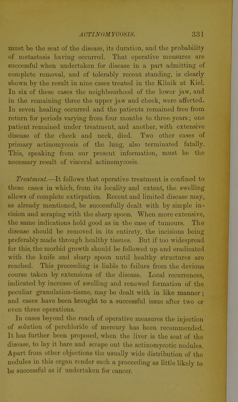 must be the seat of the disease, its duration, and the probability of metastasis having occurred. That operative measures are successful when undertaken for disease in a part admitting of complete removal, and of tolerably recent standing, is clearly shown by the result in nine cases treated in the Klinik at Kiel. In six of these cases the neighbourhood of the lower jaw, and in the remaining three the upper jaw and cheek, were affected. In seven healing occurred and the patients remained free from return for periods varying from four months to three-years; one patient remained under treatment, and another, with extensive disease of the cheek and neck, died. Two other cases of primary actinomycosis of the lung, also terminated fatally. This, speaking from our present information, must be the necessary result of visceral actinomycosis. Treatment.—It follows that operative treatment is confined to those cases in which, from its locality and extent, the swelling allows of complete extirpation. Recent and limited disease may, as already mentioned, be successfully dealt with by simple in- cision and scraping with the sharp spoon. When more extensive, the same indications hold good as in the case of tumours. The disease should be removed in its entirety, the incisions being preferably made through healthy tissues. But if too widespread for this, the morbid growth should be followed up and eradicated with the knife and sharp spoon until healthy structures are reached. This proceeding is liable to failure from the devious course taken by extensions of the disease. Local recurrences, indicated by increase of swelling and renewed formation of the peculiar granulation-tissue, may be dealt with in like manner ; and cases have been brought to a successful issue after two or even three operations. In cases beyond the reach of operative measures the injection of solution of perchloride of mercury has been recommended. It has further been proposed, when the liver is the seat of the disease, to lay it bare and scrape out the actinomycotic nodules. Apart from other objections the usually wide disti-ibution of the nodules in this organ render such a proceeding as little likely to be successful as if undertaken for cancer.
