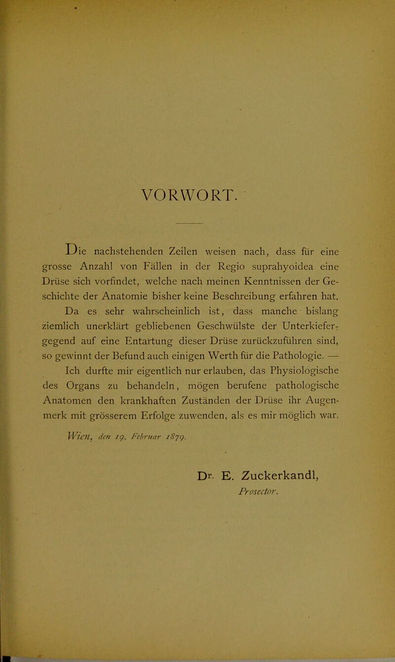 VORWORT. D ie nachstehenden Zeilen weisen nach, dass für eine grosse Anzahl von Fällen in der Regio suprahyoidea eine Drüse sich vorfindet, welche nach meinen Kenntnissen der Ge- schichte der Anatomie bisher keine Beschreibung erfahren hat. Da es sehr wahrscheinhch ist, dass manche bislang ziemlich unerklärt gebliebenen Geschwülste der Unterkieferr gegend auf eine Entartung dieser Drüse zurückzuführen sind, so gewinnt der Befund auch einigen Werth für die Pathologie. — Ich durfte mir eigentlich nur erlauben, das Physiologische des Organs zu behandeln, mögen berufene pathologische Anatomen den krankhaften Zuständen der Drüse ihr Augen- merk mit grösserem Erfolge zuwenden, als es mir möglich war. Wien, den ig. Februar iSjg. Dr. E. Zuckerkandl, Prosector.