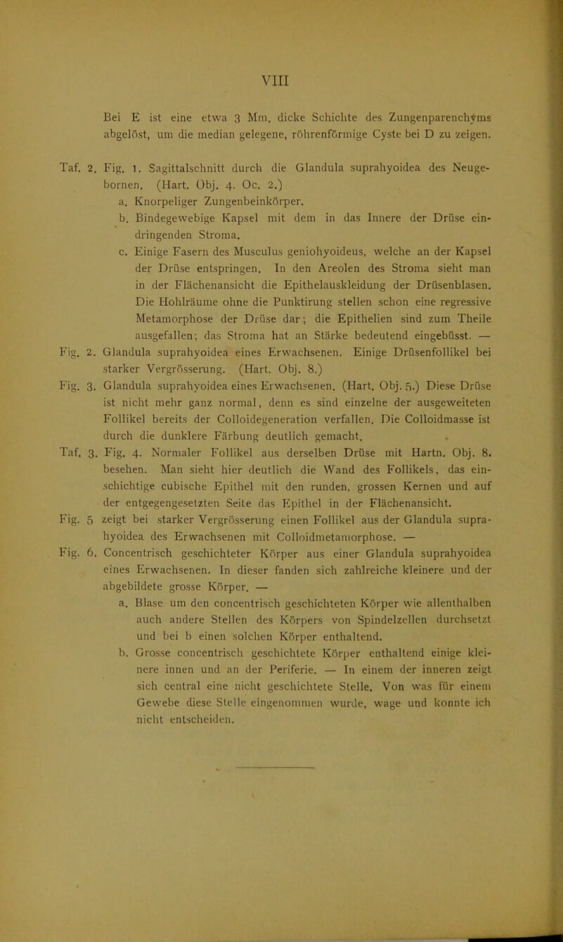 VIII Bei E ist eine etwa 3 Mm. dicke Schichte des Zungenparenchyms abgelöst, um die median gelegene, röhrenförmige Cyste bei D zu zeigen. Taf. 2. Fig. 1. Sagittalschnitt durch die Glandula suprahyoidea des Neuge- bornen. (Hart. Obj. 4. Oc. 2.) a. Knorpeliger Zungenbeinkörper. b. Bindegewebige Kapsel mit dem in das Innere der Drüse ein- dringenden Stroma. c. Einige Fasern des Musculus geniohyoideus, welche an der Kapsel der Drüse entspringen. In den Areolen des Stroma sieht man in der Flächenansicht die Epithelauskleidung der Drüsenblasen. Die Hohlräume ohne die Punktirung stellen schon eine regressive Metamorphose der Di üse dar; die Epithelien sind zum Theile ausgefallen; das Stroma hat an Stärke bedeutend eingebüsst. — Fig. 2. Glandula suprahyoidea eines Erwachsenen. Einige Drüsenfollikel bei starker Vergrössei-ung. (Hart. Obj. 8.) Fig. 3. Glandula suprahyoidea eines Erwachsenen. (Hart. Obj.'S.) Diese Drüse ist nicht mehr ganz normal, denn es sind einzelne der ausgeweiteten Follikel bereits der Colloidegeneration verfallen. Die Colloidmasse ist durch die dunklere Färbung deutlich gemacht. Taf, 3. Fig. 4. Normaler Follikel aus derselben Drüse mit Hartn. Obj. 8. besehen. Man sieht hier deutlich die Wand des Follikels, das ein- schichtige cubische Epithel mit den runden, grossen Kernen und auf der entgegengesetzten Seite das Epithel in der Flächenansicht. Fig. 5 zeigt bei starker Vergrösserung einen Follikel aus der Glandula supra- hyoidea des Erwachsenen mit Colloidmetamorphose. — Fig. 6. Concentrisch geschichteter Körper aus einer Glandula suprahyoidea eines Erwachsenen. In dieser fanden sich zahlreiche kleinere und der abgebildete grosse Körper. — a. Blase um den concentrisch geschichteten Körper wie allenthalben auch andere Stellen des Körpers von Spindelzcllen durchsetzt und bei b einen solchen Körper enthaltend. b. Grosse concentrisch geschichtete Körper enthaltend einige klei- nere innen und an der Periferie. — In einem der inneren zeigt sich central eine nicht geschichtete Stelle, Von was für einem Gewebe diese Stelle eingenommen wurde, wage und konnte ich nicht entscheiden.