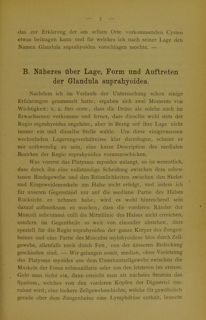 das zur Erklärung der am selben Orte vorkommenden Cysten etwas beitragen kann und für welches ich nach seiner Lage den Namen Glandula suprahyoidea vorschlagen möchte. — B. Näheres über Lage, Form und Auftreten der Glandula suprahyoidea. Nachdem ich im Verlaufe der Untersuchung schon einige Erfahrungen gesammelt hatte, ergaben sich zwei Momente von Wichtigkeit: u. z. fürs erste, dass die Drüse als solche auch im Erwachsenen vorkomme und ferner, dass dieselbe wohl stets der Regio suprahyoidea angehöre, aber in Bezug auf ihre Lage nicht immer ein und dieselbe Stelle wähle. Um diese einigermassen wechselnden Lagerungsverhältnisse klar darzulegen, scheint es mir nothwendig zu sein, eine kurze Description des medialen Bezirkes der Regio suprahyoidea vorauszuschicken. Was vorerst das Platysma myoides anlangt, so ist wesentlich, dass durch ihn eine vollständige Scheidung zwischen dem subcu- tanen Bindegewebe und den Räumlichkeiten zwischen den Skelet- und Eingeweidemuskeln am Halse nicht erfolgt, und indem ich für unseren Gegenstand nur auf die mediane Partie des Halses Rücksicht zu nehmen habe, wird es wohl hinreichend sein darauf aufmerksam zu machen, dass die vorderen Ränder der Musculi subcutanei colli die Mittellinie des Halses nicht erreichen, sondern im Gegentheile so weit von einander abstehen, dass speziell für die Regio suprahyoidea der ganze Körper des Zungen- beines und eine Partie des Musculus mylohyoideus blos durch Zell- gewebe, allenfalls noch durch Fett, von der äusseren Bedeckung geschieden sind. —- Wir gelangen somit, median, ohne Verletzung des Platysma myoides aus dem Unterhautzellgewebe zwischen die Muskeln der Fossa submaxillaris oder aus den letzteren ins erstere. Geht man tiefer ein, dann erreicht man als nächstes Stratum das Spatium, welches von den vorderen Köpfen der Digastrici um- rahmt wird; eine lockere Zellgewebsschichte, welche für gewöhnlich gerade ober dem Zungenbeine eine Lymphdrüse enthält, braucht
