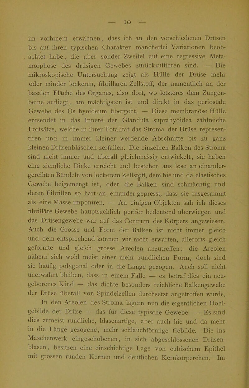 im vorhinein erwähnen, dass ich an den verschiedenen Drüsen bis auf ihren typischen Charakter mancherlei Variationen beob- achtet habe, die aber sonder Zweifel auf eine regressive Meta- morphose des drüsigen Gewebes zurückzuführen sind. — Die mikroskopische Untersuchung zeigt als Hülle der Drüse mehr oder minder lockeren, fibrillären Zellstoff, der namentlich an der basalen Fläche des Organes, also dort, wo letzteres dem Zungen- beine aufliegt, am mächtigsten ist und direkt in das periostale Gewebe des Os hyoideum übergeht. — Diese membranöse Hülle entsendet in das Innere der Glandula suprahyoidea zahlreiche Fortsätze, welche in ihrer Totalitat das Stroma der Drüse represen- tiren und in immer kleiner werdende Abschnitte bis zu ganz kleinen Drüsenbläschen zerfallen. Die einzelnen Balken des Stroma sind nicht immer und Uberall gleichmassig entwickelt, sie haben eine ziemliche Dicke erreicht und bestehen aus lose an einander- gereihten Bündeln von lockerem Zellstoff, dem hie und da elastisches Gewebe beigemengt ist, oder die Balken sind schmächtig und deren Fibrillen so hart-an einander gepresst, dass sie insgesammt als eine Masse imponiren. — An einigen Objekten sah ich dieses fibrilläre Gewebe hauptsächlich perifer bedeutend überwiegen und das Drüsengewebe war auf das Centrum des Körpers angewiesen. Auch die Grösse und Form der Balken ist nicht immer gleich und dem entsprechend können wir nicht erwarten, allerorts gleich geformte und gleich grosse Areolen anzutreffen; die Areolen nähern sich wohl meist einer mehr rundlichen Form, doch sind sie häufig polygonal oder in die Länge gezogen. Auch soll nicht unerwähnt bleiben, dass in einem Falle — es betraf dies ein neu- geborenes Kind — das dichte besonders reichliche Balkengewebe der Drüse überall von Spindelzellen durchsetzt angetroffen wurde. In den Areolen des Stroma lagern nun die eigentlichen Hohl- gebilde der Drüse — das für diese typische Gewebe. — Es sind dies zumeist rundliche, blasenartige, aber auch hie und da mehr in die Länge gezogene, mehr schlauchförmige Gebilde. Die ins Maschenwerk eingeschobenen, in sich abgeschlossenen Drüsen- blasen, besitzen eine einschichtige Lage von cubischem Epithel mit grossen runden Kernen und deutlichen Kernkörperchen. Im