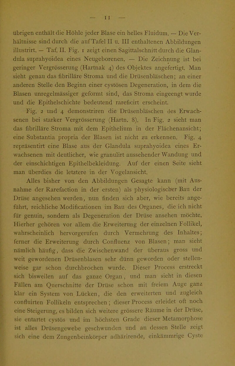 übrigen enthält die Hölile jeder Blase ein helles Fluidum. — Die Ver- hältnisse sind durch die auf Tafel II u. III enthaltenen Abbildungen illustrirt. — Taf. II. Fig. i zeigt einen Sagittalschnitt durch die Glan- dula suprahydidea eines Neugeborenen. — Die Zeichnung ist bei geringer Vergrösserung (Hartnak 4) des Objektes angefertigt. Man sieht genau das fibrilläre Stroma und die Drüsenbläschen; an einer anderen Stelle den Beginn einer cystösen Degeneration, in dem die Blasen unregelmässiger geformt sind, das Stroma eingeengt wurde und die Epithelschichte bedeutend rareficirt erscheint. Fig. 2 und 4 demonstriren die Drüsenbläschen des Erwach- senen bei starker Vergrösserung (Hartn. 8). In Fig. 2 sieht man das fibrilläre Stroma mit dem Epithelium in der Flächenansicht; eine Substantia propria der Blasen ist nicht zu erkennen. Fig. 4 repräsentirt eine Blase aus der Glandula suprahyoidea eines Er- wachsenen mit deutlicher, wie granulirt aussehender Wandung und der einschichtigen Epithelbekleidung. Auf der einen Seite sieht man überdies die letztere in der Vogelansicht. Alles bisher von den Abbildungen Gesagte kann (mit Aus- nahme der Rarefaction in der ersten) als physiologischer Bau der Drüse angesehen werden, nun finden sich aber, wie bereits ange- führt, reichliche Modificationen im Bau des Organes, die ich nicht für genuin, sondern als Degeneration der Drüse ansehen möchte. Hierher gehören vor allem die Enveiterung der einzelnen Follikel, wahrscheinlich hervorgerufen durch Vermehrung des Inhaltes; ferner die Erweiterung durch Confluenz von Blasen; man sieht nämlich häufig, dass die Zwischenwand der überaus gross und weit gewordenen Drüsenblasen sehr dünn geworden oder stellen- weise gar schon durchbrochen wurde. Dieser Process erstreckt sich bisweilen auf das ganze Organ, und man sieht in diesen Fällen am Querschnitte der Drüse schon mit freiem Auge ganz klar ein System von Lücken, die den erweiterten und zugleich confluirten Follikeln entsprechen; dieser Process erleidet oft noch eine Steigerung, es bilden sich weitere grössere Räume in der Drüse, sie entartet cystös und im höchsten Grade dieser Metamorphose ist alles Drüsengewebe geschwunden und an dessen Stelle zeigt sich eine dem Zungenbeinkörper adhärirende, einkämmrige Cyste