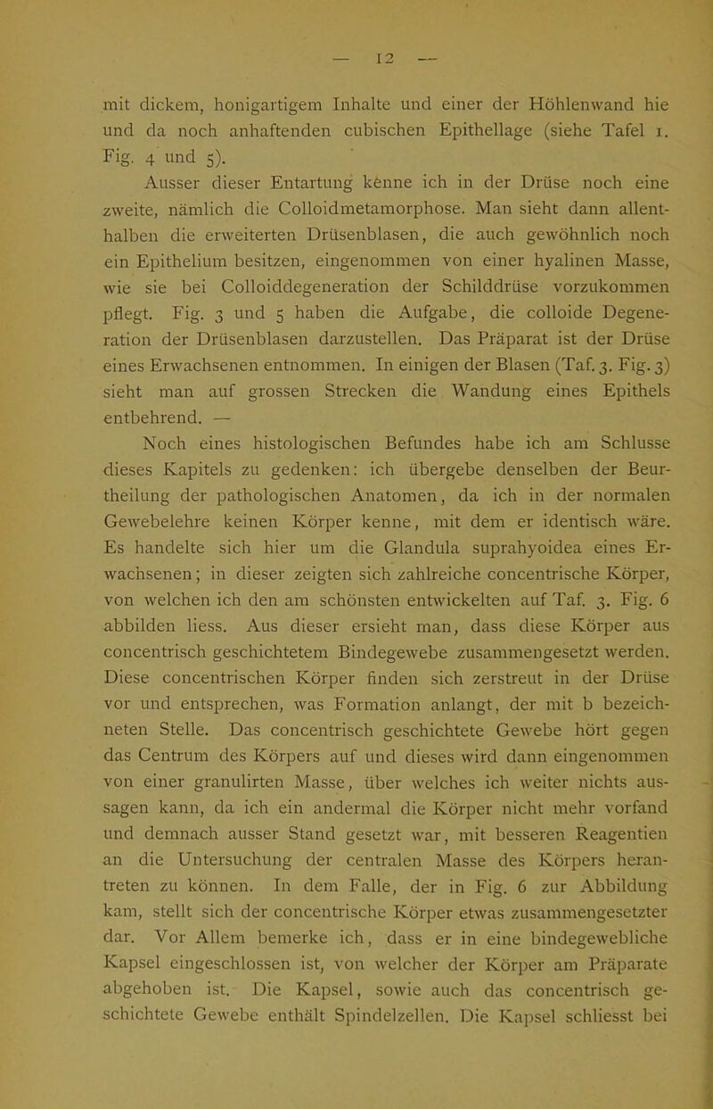 mit dickem, honigartigem Inhalte und einer der Höhlenwand hie und da noch anhaftenden cubischen Epithellage (siehe Tafel i. Fig. 4 und 5). Ausser dieser Entartung kenne ich in der Drüse noch eine zweite, nämlich die Colloidmetamorphose. Man sieht dann allent- halben die erweiterten Drüsenblasen, die auch gewöhnlich noch ein Epithelium besitzen, eingenommen von einer hyalinen Masse, wie sie bei CoUoiddegeneration der Schilddrüse vorzukommen pflegt. Fig. 3 und 5 haben die Aufgabe, die coUoide Degene- ration der Drüsenblasen darzustellen. Das Präparat ist der Drüse eines Erwachsenen entnommen. In einigen der Blasen (Taf. 3. Fig. 3) sieht man auf grossen Strecken die Wandung eines Epithels entbehrend. — Noch eines histologischen Befundes habe ich am Schlüsse dieses Kapitels zu gedenken: ich übergebe denselben der Beur- theilung der pathologischen Anatomen, da ich in der normalen Gewebelehre keinen Körper kenne, mit dem er identisch wäre. Es handelte sich hier um die Glandula suprahyoidea eines Er- wachsenen ; in dieser zeigten sich zahlreiche concentrische Körper, von welchen ich den am schönsten entwickelten auf Taf 3. Fig. 6 abbilden Hess. Aus dieser ersieht man, dass diese Körper aus concentrisch geschichtetem Bindegewebe zusammengesetzt werden. Diese concentrischen Körper finden sich zerstreut in der Drüse vor und entsprechen, was Formation anlangt, der mit b bezeich- neten Stelle. Das concentrisch geschichtete Gewebe hört gegen das Centrum des Körpers auf und dieses wird dann eingenommen von einer granulirten Masse, über welches ich weiter nichts aus- sagen kann, da ich ein andermal die Körper nicht mehr vorfand und demnach ausser Stand gesetzt war, mit besseren Reagentien an die Untersuchung der centralen Masse des Körpers heran- treten zu können. In dem Falle, der in Fig. 6 zur Abbildung kam, stellt sich der concentrische Körper etwas zusammengesetzter dar. Vor Allem bemerke ich, dass er in eine bindegewebliche Kapsel eingeschlossen ist, von welcher der Körper am Präparate abgehoben ist. Die Kapsel, sowie auch das concentrisch ge- schichtete Gewebe enthält Spindelzellen. Die Kapsel schliesst bei
