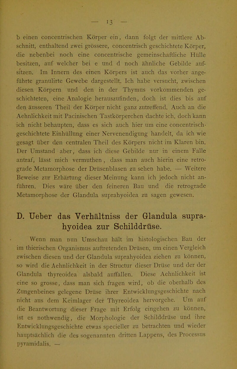 b einen concentrischen Körper ein, dann folgt der mittlere Ab- schnitt, enthaltend zwei grössere, concentrisch geschichtete Körper, die nebenbei noch eine concentrische gemeinschafthche Hülle besitzen, auf welcher bei e und d noch ähnliche Gebilde auf- sitzen. Im Innern des einen Körpers ist auch das vorher ange- führte granulirte Gewebe dargestellt. Ich habe versucht, zwischen diesen Körpern und den in der Thymus vorkommenden ge- schichteten, eine Analogie herauszufinden, doch ist dies bis auf den äusseren Theil der Körper nicht ganz zutreffend. Auch an die Aehnlichkeit mit Pacinischen Tastkörperchen dachte ich, doch kann ich nicht behaupten, dass es sich auch hier um eine concentrisch- geschichtete Einhüllung einer Nervenendigung handelt, da ich wie gesagt über den centralen Theil des Körpers nicht im Klaren bin. Der Umstand aber, dass ich diese Gebilde nur in einem Falle antraf, lässt mich vermuthen , dass man auch hierin eine retro- grade Metamorphose der Drüsenblasen zu sehen habe. — Weitere Beweise zur Erhärtung dieser Meinung kann ich jedoch nicht an- führen. Dies wäre über den feineren Bau und die retrograde Metamorphose der Glandula suprahyoidea zu sagen gewesen. D. Ueber das Verhältniss der Glandula supra- hyoidea zur Schilddrüse. Wenn man nun Umschau hält im histologischen Bau der im thierischen Organismus auftretenden Drüsen, um einen Vergleich zwischen diesen und der Glandula suprahyoidea ziehen zu können, so wird die Aehnlichkeit in der Structur dieser Drüse und der der Glandula thyreoidea alsbald auffallen. Diese Aehnlichkeit ist eine so grosse, dass man sich fragen wird, ob die oberhalb des Zungenbeines gelegene Drüse ihrer Entwicklungsgeschichte nach nicht aus dem Keimlager der Thyreoidea hervorgehe. Um auf die Beantwortung dieser Frage mit Erfolg eingehen zu können, ist es nothwendig, die Morphologie der Schilddrüse und ihre Entwicklungsgeschichte etwas specieller zu betrachten und wieder hauptsächlich die des sogenannten dritten Lappens, des Processus pyramidalis. —