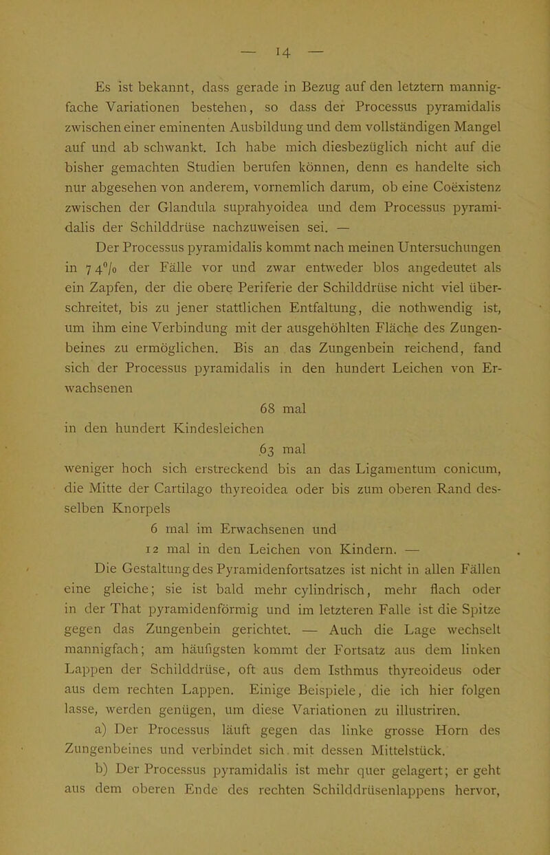 Es ist bekannt, dass gerade in Bezug auf den letztem mannig- fache Variationen bestehen, so dass der Processus pyramidalis zwischen einer eminenten Ausbildung und dem vollständigen Mangel auf und ab schwankt. Ich habe mich diesbezüglich nicht auf die bisher gemachten Studien berufen können, denn es handelte sich nur abgesehen von anderem, vornemlich darum, ob eine Coexistenz zwischen der Glandula suprahyoidea und dem Processus pyrami- dalis der Schilddrüse nachzuweisen sei. — Der Processus pyramidalis kommt nach meinen Untersuchungen in 7 4''/o der Fälle vor und zwar entweder blos angedeutet als ein Zapfen, der die obere Periferie der Schilddrüse nicht viel über- schreitet, bis zu jener stattlichen Entfaltung, die nothwendig ist, um ihm eine Verbindung mit der ausgehöhlten Fläche des Zungen- beines zu ermöglichen. Bis an das Zungenbein reichend, fand sich der Processus pyramidalis in den hundert Leichen von Er- wachsenen 68 mal in den hundert Kindesleichen .63 mal weniger hoch sich erstreckend bis an das Ligamentum conicum, die Mitte der Cartilago thyreoidea oder bis zum oberen Rand des- selben Knorpels 6 mal im Erwachsenen und 12 mal in den Leichen von Kindern. — Die Gestaltung des Pyramidenfortsatzes ist nicht in allen Fällen eine gleiche; sie ist bald mehr cylindrisch, mehr flach oder in der That pyramidenförmig und im letzteren Falle ist die Spitze gegen das Zungenbein gerichtet. — Auch die Lage wechselt mannigfach; am häufigsten kommt der Fortsatz aus dem linken Lappen der Schilddrüse, oft aus dem Isthmus thyreoideus oder aus dem rechten Lappen. Einige Beispiele, die ich hier folgen lasse, werden genügen, um diese Variationen zu illustriren. a) Der Processus läuft gegen das linke grosse Horn des Zungenbeines und verbindet sich. mit dessen Mittelstück. b) Der Processus pyramidalis ist mehr quer gelagert; er geht aus dem oberen Ende des rechten Schilddrüsenlappens hervor,