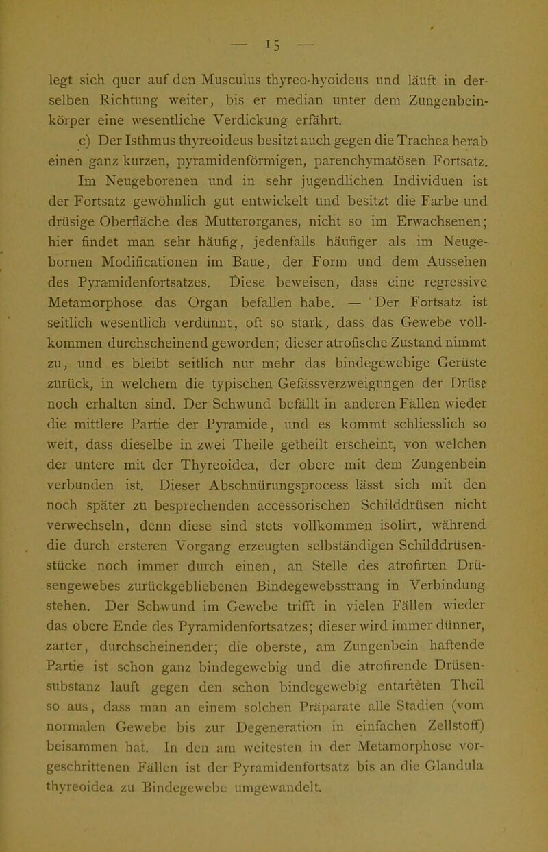 legt sich quer auf den Musculus thyreo-hyoideus und läuft in der- selben Richtung weiter, bis er median unter dem Zungenbein- körper eine wesentliche Verdickung erfahrt. c) Der Isthmus thyreoideus besitzt auch gegen die Trachea herab einen ganz kurzen, pyramidenförmigen, parenchymatösen Fortsatz. Im Neugeborenen und in sehr jugendlichen Individuen ist der Fortsatz gewöhnlich gut entwickelt und besitzt die Fai-be und drüsige Oberfläche des Mutterorganes, nicht so im Erwachsenen; hier findet man sehr häufig, jedenfalls häufiger als im Neuge- bornen Modificationen im Baue, der Form und dem Aussehen des Pyramidenfortsatzes. Diese beweisen, dass eine regressive Metamorphose das Organ befallen habe. — Der Fortsatz ist seitlich wesentlich verdünnt, oft so stark, dass das Gewebe voll- kommen durchscheinend geworden; dieser atrofische Zustand nimmt zu, und es bleibt seitlich nur mehr das bindegewebige Gerüste zurück, in welchem die typischen Gefässverzweigungen der Drüse noch erhalten sind. Der Schwund befällt in anderen Fällen wieder die mittlere Partie der Pyramide, und es kommt schliesslich so weit, dass dieselbe in zwei Theile getheilt erscheint, von welchen der untere mit der Thyreoidea, der obere mit dem Zungenbein verbunden ist. Dieser Abschnürungsprocess lässt sich mit den noch später zu besprechenden accessorischen Schilddrüsen nicht verwechseln, denn diese sind stets vollkommen isolirt, während die durch ersteren Vorgang erzeugten selbständigen Schilddrüsen- stücke noch immer durch einen, an Stelle des atrofirten Drü- sengewebes zurückgebliebenen Bindegewebsstrang in Verbindung stehen. Der Schwund im Gewebe trifft in vielen Fällen wieder das obere Ende des Pyramidenfortsatzes; dieser wird immer dünner, zarter, durchscheinender; die oberste, am Zungenbein haftende Partie ist schon ganz bindegewebig und die atrofirende Drüsen- substanz lauft gegen den schon bindegewebig entarteten Theil so aus, dass man an einem solchen Präparate alle Stadien (vom normalen Gewebe bis zur Degeneration in einfachen Zellstoff) beisammen hat. In den am weitesten in der Metamorphose vor- geschrittenen Fällen ist der Pyramidenfortsatz bis an die Glandula thyreoidea zu Bindegewebe umgewandelt.