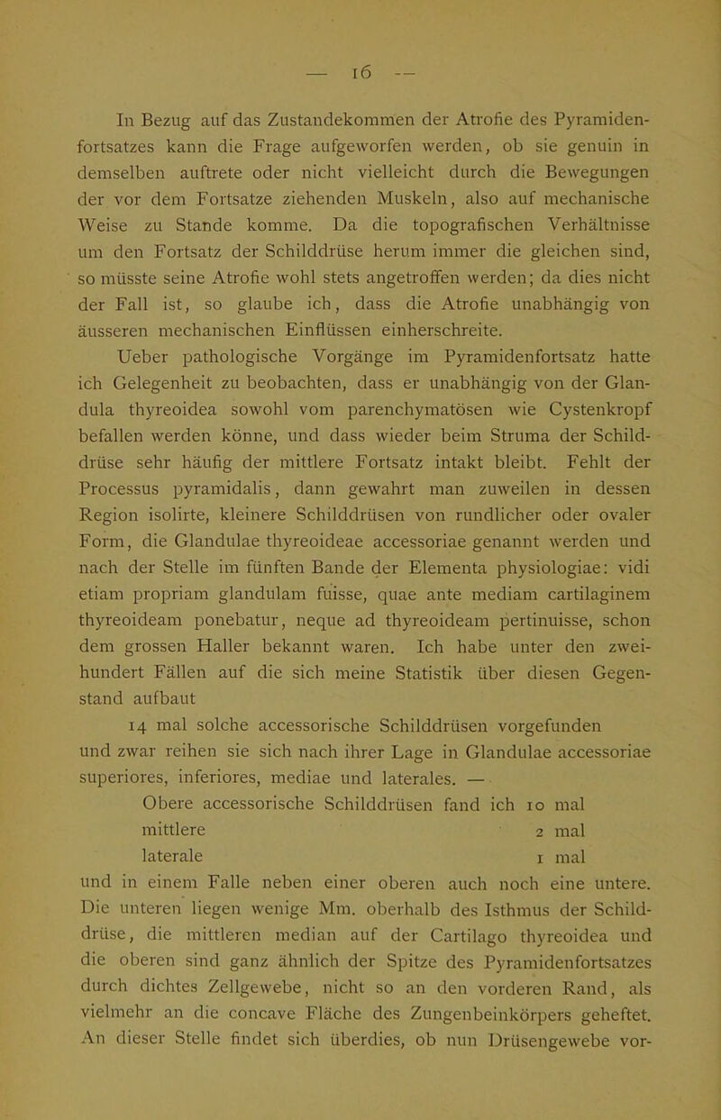 In Bezug auf das Zustandekommen der Atrofie des Pyramiden- fortsatzes kann die Frage aufgeworfen werden, ob sie genuin in demselben auftrete oder nicht vielleicht durch die Bewegungen der vor dem Fortsatze ziehenden Muskeln, also auf mechanische Weise zu Stande komme. Da die topografischen Verhältnisse um den Fortsatz der Schilddrüse herum immer die gleichen sind, so müsste seine Atrofie wohl stets angetroffen werden; da dies nicht der Fall ist, so glaube ich, dass die Atrofie unabhängig von äusseren mechanischen Einflüssen einherschreite. Ueber pathologische Vorgänge im Pyramidenfortsatz hatte ich Gelegenheit zu beobachten, dass er unabhängig von der Glan- dula thyreoidea sowohl vom parenchymatösen wie Cystenkropf befallen werden könne, und dass wieder beim Struma der Schild- drüse sehr häufig der mittlere Fortsatz intakt bleibt. Fehlt der Processus pyramidalis, dann gewahrt man zuweilen in dessen Region isolirte, kleinere Schilddrüsen von rundlicher oder ovaler Form, die Glandulae thyreoideae accessoriae genannt werden und nach der Stelle im fünften Bande der Elementa physiologiae: vidi etiam propriam glandulam fuisse, quae ante mediam cartilaginem thyreoideam ponebatur, neque ad thyreoideam pertinuisse, schon dem grossen Haller bekannt waren. Ich habe unter den zwei- hundert Fällen auf die sich meine Statistik über diesen Gegen- stand aufbaut 14 mal solche accessorische Schilddrüsen vorgefunden und zwar reihen sie sich nach ihrer Lage in Glandulae accessoriae superiores, inferiores, mediae und laterales. — Obere accessorische Schilddrüsen fand ich 10 mal mittlere 2 mal laterale i mal und in einem Falle neben einer oberen auch noch eine untere. Die unteren liegen wenige Mm. oberhalb des Isthmus der Schild- drüse, die mittleren median auf der Cartilago thyreoidea und die oberen sind ganz ähnlich der Spitze des Pyramidenfortsatzes durch dichtes Zellgewebe, nicht so an den vorderen Rand, als vielmehr an die concave Fläche des Zungenbeinkörpers geheftet. An dieser Stelle findet sich überdies, ob nun Drüsengewebe vor-