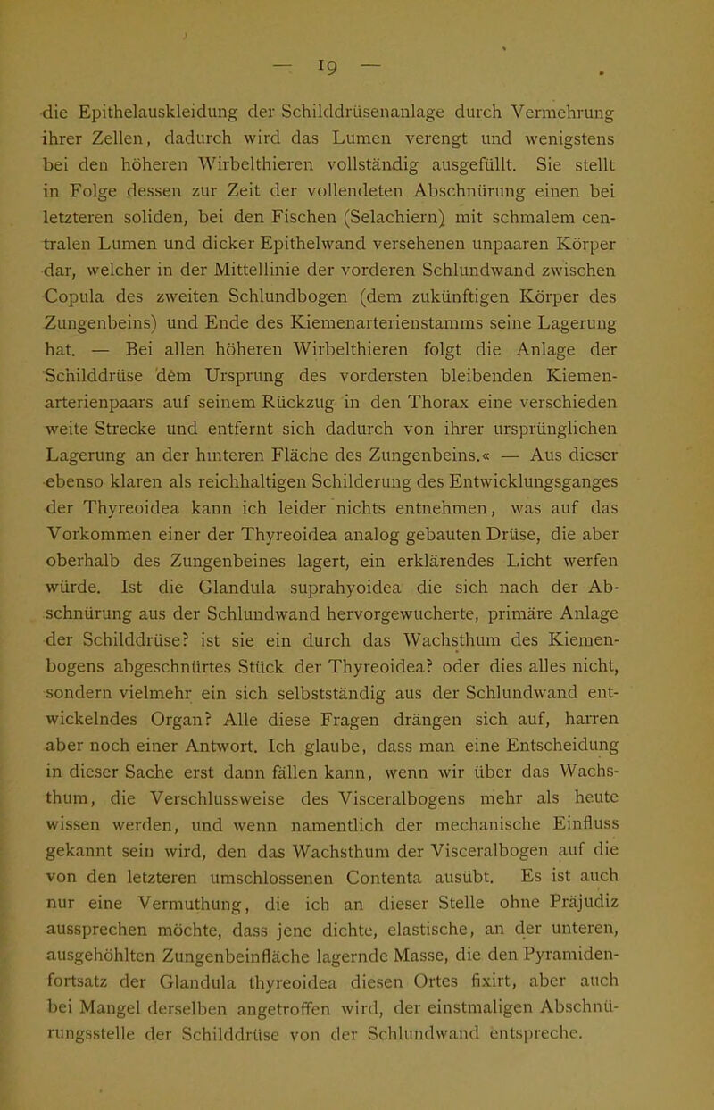•die Epithelauskleidung der Schilddrüsenanlage durch Vermehrung ihrer Zellen, dadurch wird das Lumen verengt und wenigstens bei den höheren Wirbelthieren vollständig ausgefüllt. Sie stellt in Folge dessen zur Zeit der vollendeten Abschnürung einen bei letzteren soliden, bei den Fischen (Selachiern) mit schmalem cen- tralen Lumen und dicker Epithelwand versehenen unpaaren Körper dar, welcher in der Mittellinie der vorderen Schlundwand zwischen Copula des zweiten Schlundbogen (dem zukünftigen Körper des Zungenbeins) und Ende des Kiemenarterienstamms seine Lagerung hat. — Bei allen höheren Wirbelthieren folgt die Anlage der Schilddrüse dfem Ursprung des vordersten bleibenden Kiemen- arterienpaars auf seinem Rückzug in den Thorax eine verschieden weite Strecke und entfernt sich dadurch von ihrer ursprünglichen Lagerung an der huiteren Fläche des Zungenbeins.« — Aus dieser ebenso klaren als reichhaltigen Schilderung des Entwicklungsganges der Thyreoidea kann ich leider nichts entnehmen, was auf das Vorkommen einer der Thyreoidea analog gebauten Drüse, die aber oberhalb des Zungenbeines lagert, ein erklärendes Licht werfen würde. Ist die Glandula suprahyoidea die sich nach der Ab- schnürung aus der Schlundwand hervorgewucherte, primäre Anlage der Schilddrüse? ist sie ein durch das Wachsthum des Kiemen- bogens abgeschnürtes Stück der Thyreoidea? oder dies alles nicht, sondern vielmehr ein sich selbstständig aus der Schlundwand ent- wickelndes Organ? Alle diese Fragen drängen sich auf, haiTen aber noch einer Antwort. Ich glaube, dass man eine Entscheidung in dieser Sache erst dann fällen kann, wenn wir über das Wachs- thum, die Verschlussweise des Visceralbogens mehr als heute wissen werden, und wenn namentlich der mechanische Einfluss gekannt sein wird, den das Wachsthum der Visceralbogen auf die von den letzteren umschlossenen Contenta ausübt. Es ist auch nur eine Vermuthung, die ich an dieser Stelle ohne Präjudiz aussprechen möchte, dass jene dichte, elastische, an der unteren, ausgehöhlten Zungenbeinfläche lagernde Masse, die den Pyramiden- fortsatz der Glandula thyreoidea diesen Ortes fixirt, aber auch bei Mangel derselben angetroffen wird, der einstmaligen Abschnü- rungsstelle der Schilddrüse von der Schlundwand entspreche.