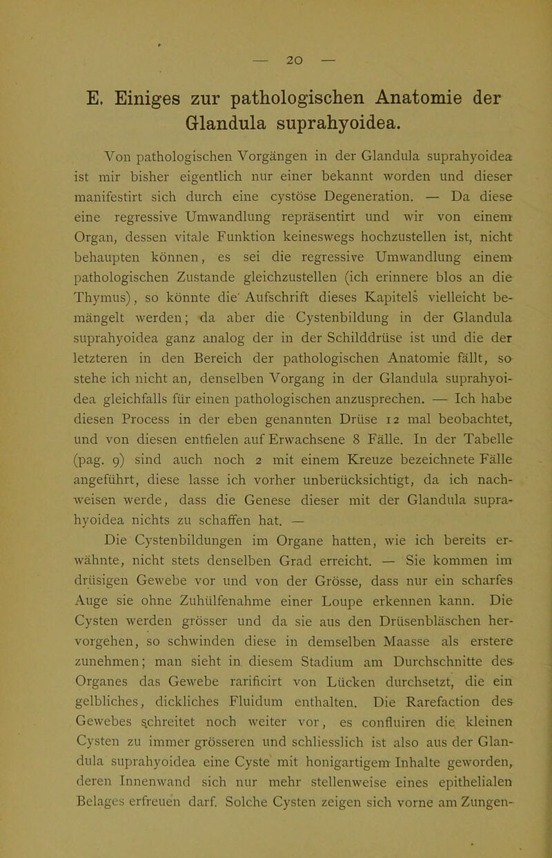 E. Einiges zur pathologischen Anatomie der Glandula suprahyoidea. Von pathologischen Vorgängen in der Glandula suprahyoidea ist mir bisher eigentlich nur einer bekannt worden und dieser manifestirt sich durch eine cystöse Degeneration. — Da diese eine regressive Umwandlung repräsentirt und wir von einem Organ, dessen vitale Funktion keineswegs hochzustellen ist, nicht behaupten können, es sei die regressive Umwandlung einem pathologischen Zustande gleichzustellen (ich erinnere blos an die Thymus), so könnte die' Aufschrift dieses Kapitels vielleicht be- mängelt werden; da aber die Cystenbildung in der Glandula suprahyoidea ganz analog der in der Schilddrüse ist und die der letzteren in den Bereich der pathologischen Anatomie fällt, so stehe ich nicht an, denselben Vorgang in der Glandula suprahyoi- dea gleichfalls für einen pathologischen anzusprechen. — Ich habe diesen Process in der eben genannten Drüse 12 mal beobachtet, und von diesen entfielen auf Erwachsene 8 Fälle. In der Tabelle (pag. 9) sind auch noch 2 mit einem Kreuze bezeichnete Fälle angeführt, diese lasse ich vorher unberücksichtigt, da ich nach- Aveisen werde, dass die Genese dieser mit der Glandula supra- hyoidea nichts zu schaffen hat. — Die Cystenbildungen im Organe hatten, wie ich bereits er- wähnte, nicht stets denselben Grad erreicht. — Sie kommen im drüsigen Gewebe vor und von der Grösse, dass nur ein scharfes Auge sie ohne Zuhülfenahme einer Loupe erkennen kann. Die Cysten werden grösser und da sie aus den Drüsenbläschen her- vorgehen, so schwinden diese in demselben Maasse als erstere zunehmen; man sieht in diesem Stadium am Durchschnitte des Organes das Gewebe rarificirt von Lücken durchsetzt, die ein gelbliches, dickliches Fluidum enthalten. Die Rarefaction des Gewebes schreitet noch weiter vor, es confluiren die, kleinen Cysten zu immer grösseren und schliesslich ist also aus der Glan- dula suprahyoidea eine Cyste mit honigartigem- Inhalte geworden, deren Innenwand sich nur mehr stellenweise eines epithelialen Belages erfreuen darf. Solche Cysten zeigen sich vorne am Zungen-