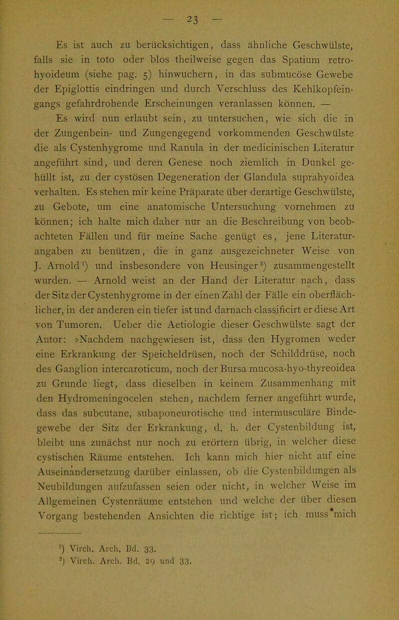 Es ist auch zu berücksichtigen, dass ähnliche Geschwülste, falls sie in toto oder blos theilweise gegen das Spatium retro- hyoideum (siehe pag. 5) hinwuchern, in das submucöse Gewebe der Epiglottis eindringen und durch Verschluss des Kehlkopfein- gangs gefahrdrohende Erscheinungen veranlassen können. — Es wird nun erlaubt sein, zu untersuchen, wie sich die in der Zungenbein- und Zungengegend vorkommenden Geschwülste die als Cystenhygrorae und Ranula in der medicinischen Literatur angeführt sind, und deren Genese noch ziemlich in Dunkel ge- hüllt ist, zu der cystösen Degeneration der Glandula suprahyoidea verhalten. Es stehen mir keine Präparate über derartige Geschwülste, zu Gebote, um eine anatomische Untersuchung vornehmen zu können; ich halte mich daher nur an die Beschreibung von beob- achteten Fällen und für meine Sache genügt es, jene Literatur- angaben zu benützen, die in ganz ausgezeichneter Weise von J. Arnold') und insbesondere von Heusinger ^) zusammengestellt wurden. — Arnold weist an der Hand der Literatur nach, dass der Sitz der Cystenhygrome in der einen Zahl der Fälle ein oberfläch- licher, in der anderen ein tiefer ist und darnach classificirt er diese Art von Tumoren. Ueber die Aetiologie dieser Geschwülste sagt der Autor: »Nachdem nachgewiesen ist, dass den Hygromen weder eine Erkrankung der Speicheldrüsen, noch der Schilddrüse, noch des Ganglion intercaroticum, noch der Bursa mucosa-hyo-thyreoidea zu Grunde liegt, dass dieselben in keinem Zusammenhang mit den Hydromeningocelen stehen, nachdem ferner angeführt wurde, dass das subcutane, subaponeurotische und intermusculäre Binde- gewebe der Sitz der Erkrankung, d. h. der Cystenbildung ist, bleibt uns zunächst nur noch zu erörtern übrig, in welcher diese cystischen Räume entstehen. Ich kann mich hier nicht auf eine Auseinandersetzung darüber einlassen, ob die Cystenbildungen als Neubildungen aufzufassen seien oder nicht, in welcher Weise im Allgemeinen Cystenräume entstehen und welche der über diesen Vorgang bestehenden Ansichten die richtige ist; ich muss'mich 1) Virch. Arch, Bd. 33. Virch. Arch. Bd. 29 und 33.