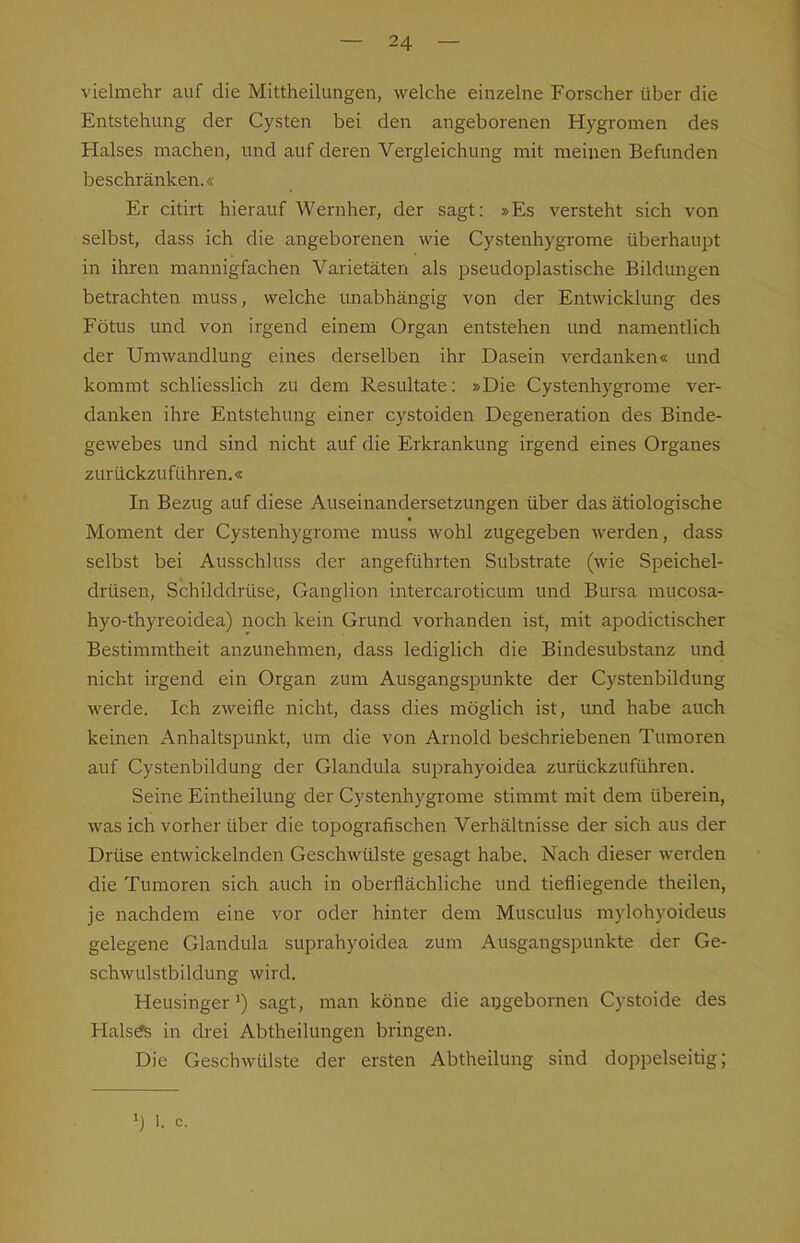 vielmehr auf die Mittheilungen, welche einzelne Forscher über die Entstehung der Cysten bei den angeborenen Hygromen des Halses machen, und auf deren Vergleichung mit meinen Befunden beschränken.« Er citirt hierauf Wernher, der sagt: »Es versteht sich von selbst, dass ich die angeborenen wie Cystenhygi-ome überhaupt in ihren mannigfachen Varietäten als pseudoplastische Bildungen betrachten muss, welche unabhängig von der Entwicklung des Fötus und von irgend einem Organ entstehen und namentlich der Umwandlung eines derselben ihr Dasein verdanken« und kommt schliesslich zu dem Resultate: »Die Cystenhygrome ver- danken ihre Entstehung einer cystoiden Degeneration des Binde- gewebes und sind nicht auf die Erkrankung irgend eines Organes zurückzuführen.« In Bezug auf diese Auseinandersetzungen über das ätiologische Moment der Cystenhygrome muss wohl zugegeben werden, dass selbst bei Ausschluss der angeführten Substi-ate (wie Speichel- drüsen, Schilddrüse, Ganglion intercaroticum und Bursa mucosa- hyo-thyreoidea) noch kein Grund vorhanden ist, mit apodictischer Bestimmtheit anzunehmen, dass lediglich die Bindesubstanz und nicht irgend ein Organ zum Ausgangspunkte der Cystenbildung werde. Ich zweifle nicht, dass dies möglich ist, und habe auch keinen Anhaltspunkt, um die von Arnold beschriebenen Tumoren auf Cystenbildung der Glandula suprahyoidea zurückzuführen. Seine Eintheilung der Cystenhygrome stimmt mit dem überein, was ich vorher über die topografischen Verhältnisse der sich aus der Drüse entwickelnden Geschwülste gesagt habe. Nach dieser werden die Tumoren sich auch in oberflächliche und tiefliegende theilen, je nachdem eine vor oder hinter dem Musculus mylohyoideus gelegene Glandula suprahyoidea zum Ausgangspunkte der Ge- schwulstbildung wird. Heusinger') sagt, man könne die aijgebornen Cystoide des Hals^ in drei Abtheilungen bringen. Die Geschwülste der ersten Abtheilung sind doppelseitig; I. c.