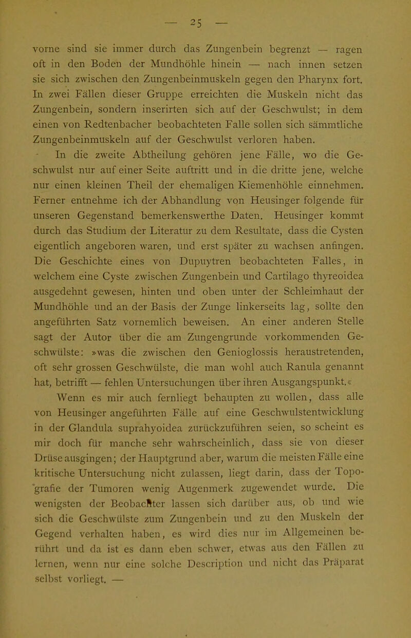 vorne sind sie immer durch das Zungenbein begrenzt — ragen oft in den Boden der Mundhöhle hinein — nach innen setzen sie sich zwischen den Zungenbeinmuskeln gegen den Pharynx fort. In zwei Fällen dieser Gruppe erreichten die Muskeln nicht das Zungenbein, sondern inserirten sich auf der Geschwulst; in dem einen von Redtenbacher beobachteten Falle sollen sich sämmtliche Zungenbeinmuskeln auf der Geschwulst verloren haben. In die zweite Abtheilung gehören jene Fälle, wo die Ge- schwulst nur auf einer Seite aufti-itt und in die dritte jene, welche nur einen kleinen Theil der ehemaligen Kiemenhöhle einnehmen. Femer entnehme ich der Abhandlung von Heusinger folgende für unseren Gegenstand bemerkenswerthe Daten. Heusinger kommt durch das Studium der Literatur zu dem Resultate, dass die Cysten eigentlich angeboren waren, und erst später zu wachsen anfingen. Die Geschichte eines von Dupuytren beobachteten Falles, in welchem eine Cyste zwischen Zungenbein und Cartilago thyreoidea ausgedehnt gewesen, hinten und oben unter der Schleimhaut der Mundhöhle und an der Basis der Zunge linkerseits lag, sollte den angeführten Satz vornemlich beweisen. An einer anderen Stelle sagt der Autor über die am Zungengrunde vorkommenden Ge- schwülste: »was die zwischen den Genioglossis heraustretenden, oft sehr grossen Geschwülste, die man wohl auch Ranula genannt hat, betrifft — fehlen Untersuchungen über ihren Ausgangspunkt.« Wenn es mir auch fernliegt behaupten zu wollen, dass alle von Heusinger angeführten Fälle auf eine Geschwulstentwicklung in der Glandula suprahyoidea zurückzuführen seien, so scheint es mir doch für manche sehr wahrscheinlich, dass sie von dieser Drüse ausgingen; der Hauptgrund aber, warum die meisten Fälle eine kritische Untersuchung nicht zulassen, liegt darin, dass der Topo- grafie der Tumoren wenig Augenmerk zugewendet wurde. Die wenigsten der Beobacfiter lassen sich darüber aus, ob und wie sich die Geschwülste zum Zungenbein und zu den Muskeln der Gegend verhalten haben, es wird dies nur im Allgemeinen be- rührt und da ist es dann eben schwer, etwas aus den Fällen zu lernen, wenn nur eine solche Description und nicht das Präparat selbst vorliegt, —