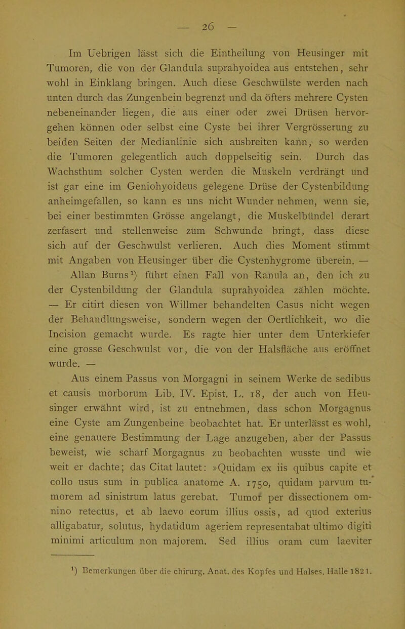 Im Uebrigen lässt sich die Eintheilung von Heusinger mit Tumoren, die von der Glandula suprahyoidea aus entstehen, sehr wohl in Einklang bringen. Auch diese Geschwülste werden nach unten durch das Zungenbein begrenzt und da öfters mehrere Cysten nebeneinander liegen, die aus einer oder zwei Drüsen hervor- gehen können oder selbst eine Cyste bei ihrer Vergrösserung zu beiden Seiten der Medianlinie sich ausbreiten kann, so werden die Tumoren gelegentlich auch doppelseitig sein. Durch das Wachsthum solcher Cysten werden die Muskeln verdrängt und ist gar eine im Geniohyoideus gelegene Drüse der Cystenbildung anheimgefallen, so kann es uns nicht Wunder nehmen, wenn sie, bei einer bestimmten Grösse angelangt, die Muskelbündel derart zerfasert und stellenweise zum Schwunde bringt, dass diese sich auf der Geschwulst verlieren. Auch dies Moment stimmt mit Angaben von Heusinger über die Cystenhygrome überein. — Allan Burns^) führt einen Fall von Ranula an, den ich zu der Cystenbildung der Glandula suprahyoidea zählen möchte. — Er citirt diesen von Willmer behandelten Casus nicht wegen der Behandlungsweise, sondern wegen der Oertlichkeit, wo die Incision gemacht wurde. Es ragte hier unter dem Unterkiefer eine grosse Geschwulst vor, die von der Halsfläche aus eröffnet wurde. — Aus einem Passus von Morgagni in seinem Werke de sedibus et causis morborum Lib. IV. Epist. L. i8, der auch von Heu- singer erwähnt wird, ist zu entnehmen, dass schon Morgagnus eine Cyste am Zungenbeine beobachtet hat. Er unterlässt es wohl, eine genauere Bestimmung der Lage anzugeben, aber der Passus beweist, wie scharf Morgagnus zu beobachten wusste und wie weit er dachte; das Citat lautet: »Quidam ex iis quibus capite et collo usus sum in publica anatome A. 1750, quidam parvum tu- morem ad sinistrum latus gerebat. Tumor per dissectionem om- nino retectus, et ab laevo eorum illius ossis, ad quod exterius alligabatur, solutus, hydatidum ageriem representabat ultimo digiti minimi articulum non majorem. Sed illius oram cum laeviter ') Bemerkungen über die Chirurg. Anat. des Kopfes und Halses. Halle 1821.