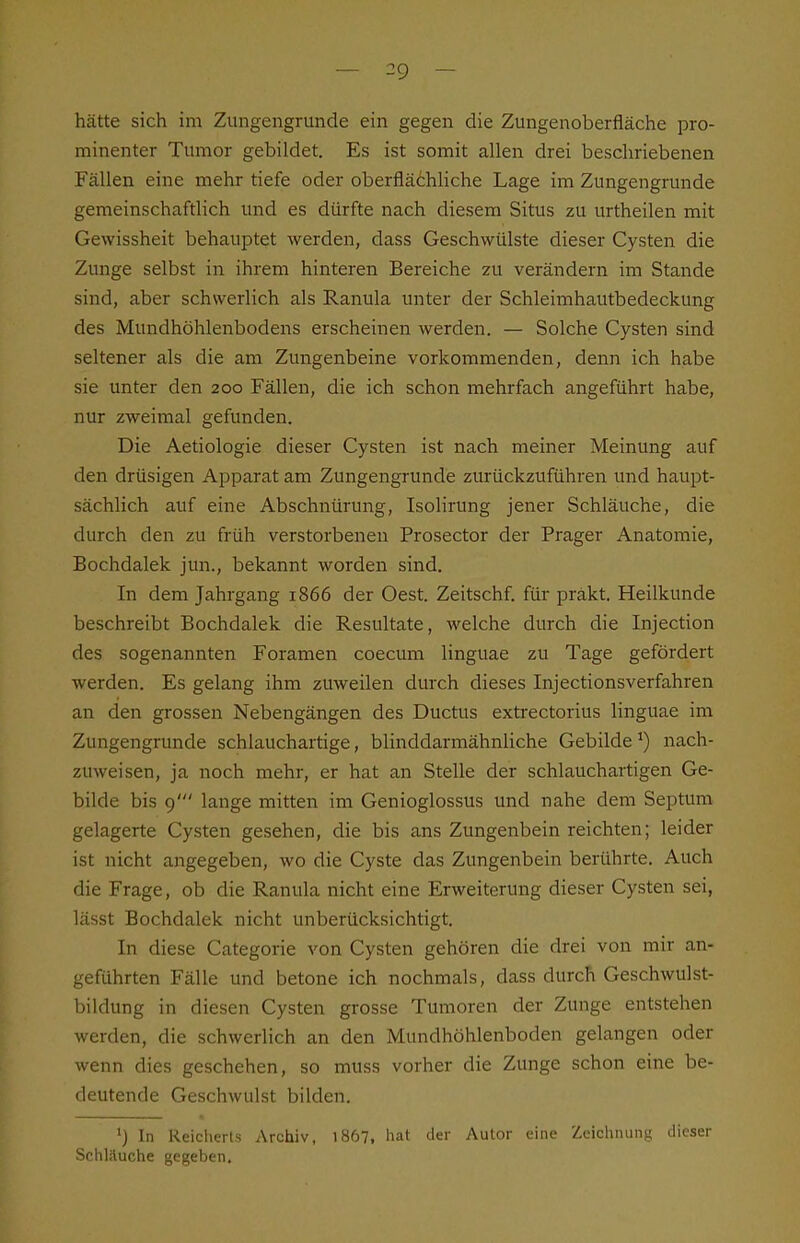 hätte sich im Zungengrunde ein gegen die Zungenoberfläche pro- minenter Tumor gebildet. Es ist somit allen drei beschriebenen Fällen eine mehr tiefe oder oberflächliche Lage im Zungengrunde gemeinschaftlich und es dürfte nach diesem Situs zu urtheilen mit Gewissheit behauptet werden, dass Geschwülste dieser Cysten die Zunge selbst in ihrem hinteren Bereiche zu verändern im Stande sind, aber schwerlich als Ranula unter der Schleimhautbedeckung des Mundhöhlenbodens erscheinen werden. — Solche Cysten sind seltener als die am Zungenbeine vorkommenden, denn ich habe sie unter den 200 Fällen, die ich schon mehrfach angeführt habe, nur zweimal gefunden. Die Aetiologie dieser Cysten ist nach meiner Meinung auf den drüsigen Apparat am Zungengrunde zurückzuführen und haupt- sächlich auf eine Abschnürung, Isolirung jener Schläuche, die durch den zu früh verstorbeneu Prosector der Prager Anatomie, Bochdalek jun., bekannt worden sind. In dem Jahrgang 1866 der Gest. Zeitschf. für präkt. Heilkunde beschreibt Bochdalek die Resultate, welche durch die Injection des sogenannten Foramen coecum linguae zu Tage gefördert werden. Es gelang ihm zuweilen durch dieses Injectionsverfahren an den grossen Nebengängen des Ductus extrectorius linguae im Zungengrunde schlauchartige, blinddarmähnliche Gebildenach- zuweisen, ja noch mehr, er hat an Stelle der schlauchartigen Ge- bilde bis 9' lange mitten im Genioglossus und nahe dem Septum gelagerte Cysten gesehen, die bis ans Zungenbein reichten; leider ist nicht angegeben, wo die Cyste das Zungenbein berührte. Auch die Frage, ob die Ranula nicht eine Erweiterung dieser Cysten sei, lässt Bochdalek nicht unberücksichtigt. In diese Categorie von Cysten gehören die drei von mir an- geführten Fälle und betone ich nochmals, dass durch Geschwulst- bildung in diesen Cysten grosse Tumoren der Zunge entstehen werden, die schwerlich an den Mundhöhlenboden gelangen oder wenn dies geschehen, so muss vorher die Zunge schon eine be- deutende Geschwulst bilden. *) In Reicherts Archiv, 1867, hat der Autor eine Zeichnung dieser Schläuche gegeben.