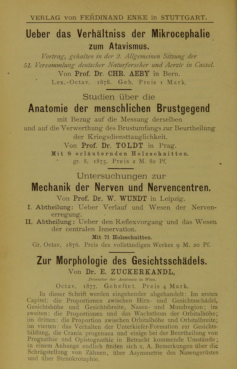 VERLAG von FERDINAND ENKE in STUTTGART. lieber das Verhältniss der Mikrocephalie zum Atavismus. Vortrag, gehalten in der 2. Allgemeinen Sitzung der 51. Versammlung deutscher Naturforscher und Aerzte in Cassel. Von Prof. Dr. CHR. AEBY in Bern. Lex.-Octav. 1878. Geh. Preis i Mark. Studien über die Anatomie der menschlichen Brustgegend mit Bezug auf die Messung derselben und auf die Verwerthung des Brustumfangs zur Beurtheilung der Kriegsdiensttauglichkeit. Von Prof. Dr. TOLDT in Prag. Mit 8 erläuternden Holzschnitten, gr. 8. 1875. Preis 2 M. 80 Pf. Untersuchungen zur Mechanik der Nerven und Nervencentren. Von Prof. Dr. W. WUNDT in Leipzig. I. Abtheilung: Ueber Verlauf und Wesen der Nerven- erregung. II. Abtheilung: Ueber den Reflexvorgang und das Wesen der centralen Innervation. Mit 71 Holzschnitten. Gr. Octav. 1876. Preis des vollständigen Werkes 9 M. 20 Pf. Zur Morphologie des Gesichtsschädels. Von Dr. E. ZUCKERKANDL, Pforector der Anatomie in Wien. Octav. 1877. Geheftet. Preis 4 Mark. In dieser Schrift werden eingehender abgehandelt: Im ersten Capitel: die Proportionen zwischen Hirn- und Gesichtsschädel, Gesichtshöhe und Gesichtsbreite, Nasen- und Mundregion; im zweiten: die Proportionen und das Wachsthum der Orbitalhöhe; im dritten: die Proportion zwischen Orbitalhöhe und Orbitalbreite; im vierten: das Verhalten der Unterkiefer-Formation zur Gesichts- bildung, die Crania progenaea und einige bei der Beurtheilung von Prognathie und Opistognathie in Betracht kommende Umstände; in einem Anhange endlich finden sich u. A. Bemerkungen über die Schrägstellung von Zähnen, über Asymmetrie des Nasengerüstes und über Stenokrotaphie.