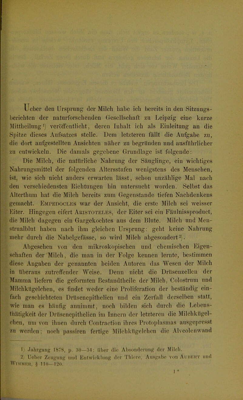 berichten der naturforschenden Gesellschaft zu Leipzig eine kurze Mittheilung') veroifentlicht, deren Inhalt ich als Einleitung an die Spitze dieses Aufsatzes stelle. Dem letzteren fällt die Aufgabe zu, die dort aufgestellten Ansichten näher zu begründen und ausführlicher zu entwickeln. Die damals gegebene Grundlage ist folgende: Die Milch, die natürliche Nahrung der Säuglinge, ein wichtiges Nahrungsmittel der folgenden Altersstufen wenigstens des Menschen, ist, wie sich nicht anders erwarten lässt, schon unzählige Mal nach den verschiedensten Richtungen hin untersucht worden. Selbst das Alterthum hat die Milch bereits zum Gegenstande tiefen Nachdenkens gemacht. Empedocles war der Ansicht, die erste Milch sei weisser Eiter. Hingegen eifert Aristoteles, der Eiter sei ein Fäulnissproduct, die Milch dagegen ein Gargekochtes aus dem Blute. Milch und Men- strualblut haben nach ihm gleichen Ursprung: geht keine Nahrung mehr durch die Nabelgefässe, so wird Milch abgesondert2). Abgesehen von den mikroskopischen und chemischen Eigen- schaften der Milch, die man in der Folge kennen lernte, bestimmen diese Angaben der genannten beiden Autoren das Wesen der Milch in überaus zutreffender Weise. Denn nicht die Drüsenzellen der Mamma liefeni die geformten Bestandtheilc der Milch, Colostrum und Milchkügelchen, es findet weder eine Proliferation der beständig ein- fach geschichteten Drüsenepithelien und ein Zerfall derselben statt, wie man es häufig annimmt, noch bilden sich durch die Lebens- thätigkeit der Drüsenepithelien im Innern der letzteren die Milchkügel- chen, um von ihnen durch Contraction ihres Proto]»lasmas ausgcjjresst zu werden; noch passiren fertige Milchkügelchen die Alveolenwand I) Jahrgang 1878, p. 30—34; über die Abson<leriing cIcm- Milcli. '2) Ueber Zeugung und Entwicklung dor Thiore, Ausgitbc von Aunioin- und WlMMRU, § 110—120. I •