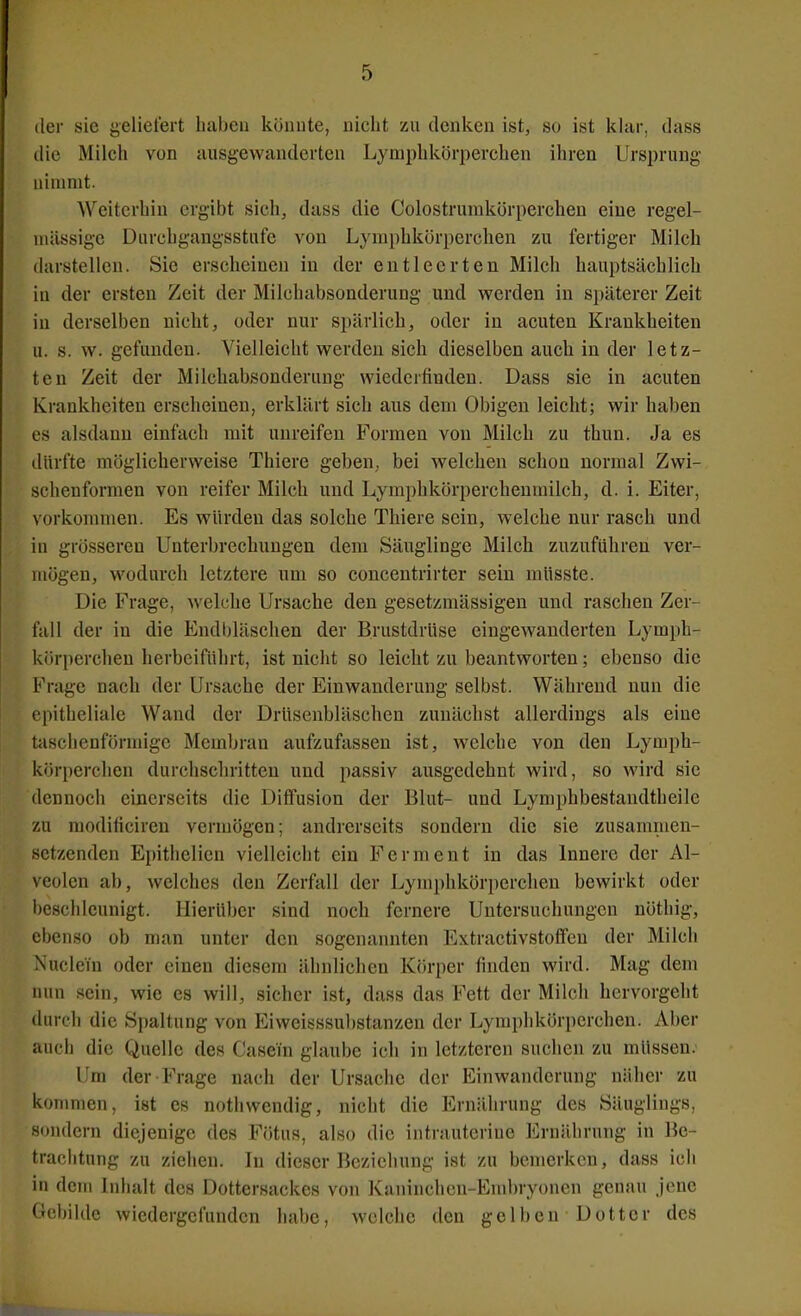 der sie geliefert haben könute, nicht zu denken ist, so ist klar, dass die Milch von ausgewanderten Lymphkörperchen ihren Ursprung nimmt. Weiterhin ergibt sich, dass die Colostrumkörperchen eine regel- mässige Durchgangsstufe von Lymphkörperchen zu fertiger Milch darstellen. Sie erscheinen in der entleerten Milch hauptsächlich in der ersten Zeit der Milchabsonderung und werden in s})äterer Zeit in derselben nicht, oder nur spärlich, oder in acuten Krankheiten u. s. w. gefunden. Vielleicht werden sich dieselben auch in der letz- ten Zeit der Milchabsonderung wiederfinden. Dass sie in acuten Krankheiten erscheinen, erklärt sich aus dem Obigen leicht; wir haben es alsdann einfach mit unreifen Formen von Milch zu thun. Ja es dürfte möglicherweise Thiere geben, bei welchen schon normal Zwi- schenformen von reifer Milch und Lymphkörpercheurailch, d. i. Eiter, vorkommen. Es würden das solche Thiere sein, welche nur rasch und in grösseren Unterbrechungen dem Säuglinge Milch zuzuführen ver- mögen, wodurch letztere um so concentrirter sein müsste. Die Frage, welche Ursache den gesetzmässigen und raschen Zer- fall der in die Endbläschen der Brustdrüse eingewanderten Lymph- körperchen herbeiführt, ist niclit so leicht zu beantworten; ebenso die Frage nach der Ursache der Einwanderung selbst. Während nun die epitheliale Wand der Drüsenbläschen zunächst allerdings als eine taschenförmige Membran aufzufassen ist, welche von den Lymph- körperclien durchschritten und passiv ausgedehnt wird, so wird sie dennoch einerseits die Diffusion der Blut- und Lymphbestandtheile zu modificiren vermögen; andrerseits sondern die sie zusammen- setzenden Epithelien vielleicht ein Ferment in das Innere der Al- veolen ab, welches den Zerfall der Lymphkörperchen bewirkt oder l)cschleunigt. IIierü])er sind noch fernere Untersuchungen nöthig-, ebenso ob man unter den sogenannten Extractivstoffcn der Milch Nuclein oder einen diesem ähnlichen Körper finden wird. Mag dem nun sein, wie es will, sicher ist, dass das Fett der Milch hervorgeht durch die Spaltung von Eiweisssubstanzen der Lymphkörperchen. Aber auch die Quelle des Casem glaube ich in letzteren suchen zu müssen. Um der Frage nach der Ursache der Einwanderung näher zu koTiinien, ist es notliwendig, nicht die Ernährung des Säuglings, sondern diejenige des Fötus, also die intrauterine Ernährung in Be- trachtung zu ziehen. In dieser Bezicliung ist zu bemerken, dass icli in dem Inhalt des Dottersackes von Kaninchen-Embryonen genau jene Gebilde wiedergefunden habe, welche den gelben Dotter des