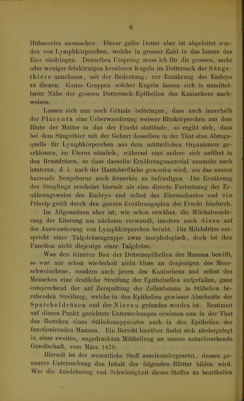 Hühnereies ausaiacheii. Dieser gelbe Dotter aber ist abgeleitet wor- den von Lymphkörperchen, welche in grosser Zahl in das Innere des Eies eindringen. Denselben Ursprung muss ich für die grossen, mehr oder weniger feinkörnigen kernlosen Kugeln im Dottersack der Häuge- thiere annehmen, mit der Bedeutung, zur Ernährung des Embryo zu dienen. Ganze Gruppen solcher Kugeln lassen sich in nuuiittel- barer Nähe der grossen Dottersack-Epithelieu des Kaninchens nach- weisen. Lassen sich nun noch Gründe beibringen, dass auch innerhalb der Flaceuta eine Ueberwanderung weisser Blutkörperchen aus dem Blute der Mutter in das der Frucht stattfinde, so ergibt sich, dass bei dem Säugethier mit der Geburt desselben in der Tliat eine Abzugs- quelle für Lymphkörperchen aus dem mütterlichen Organismus ge- schlossen, im Uterus nämlich, während eine andere sich aufthut in den Brustdrüsen, so dass dasselbe Eruährungsmaterial nunmehr nach letzteren, d. i. nach der Hautoberfläche geworfen wird, um das aussen harrende Neugeborne auch fernerhin zu befriedigen. Die Ernährung des Säuglings erscheint hiermit als eine directe Fortsetzung der Er- nährungsweise des Embryo und selbst des Eierstockseies und ein Princip greift durch den ganzen Ernähruugsplan der Frucht hindurch. Im Allgemeinen aber ist, wie schon erwähnt, die Milchabsonde- rung der Eiterung am nächsten verwandt, insofern auch diese auf der Auswanderung von Lymphkörperchen beruht. Die Milchdrüse ent- spricht einer Talgdrüsengruppc zwar morphologisch, doch ist ihre Function nicht diejenige einer Talgdrüse. Was den feineren Bau der Drüsenepithelien der Mamma betrifl't, so war mir schon wiederholt nicht bloss au denjenigen des Meer- schweinchens, sondern auch jenen des Kaninchens und selbst des Menschen eine deutliche Streifung der Epithelzellcn aufgefallen, ganz entsprechend der auf Zerspaltung der Zellsubstanz in Stäbchen be- ruhenden Streifung, welche in den Epithelien gewisser Abschnitte der Speicheldrüsen und der Nieren gefunden worden ist. Bcstinnnt auf diesen Punkt gerichtete Untersuchungen erwiesen nun in der Tliat das Bestehen eines Stäbcheuapparates auch in den Epithelien der functionirendeu Mamma. Ein Bericht hierüber findet sich niedergelegt in einer zweiten, ungedruckten Mittheilung an unsere uaturforschende Gesellschaft, vom März 1879. Hiermit ist der wesentliche Stoff auseinandergesetzt, dessen ge- nauere Untersuchung den Inhalt der folgenden Blätter bilden wird. Wer die Ausdehnung und Schwierigkeit dieses Stoffes zu beurtheilen
