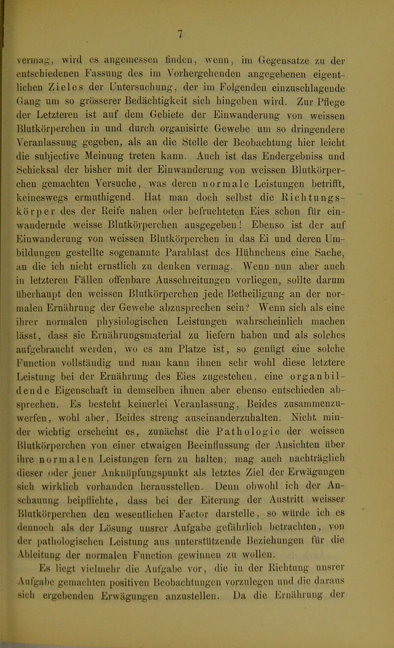 verniay, wird es angeuiessen findeu, wenn, im Gegensätze yax der entschiedenen Fassung des im Vorhergehenden angegebenen eigent- lichen Zieles der Untersuchung, der im Folgenden einzuschlagende Gang um so grosserer Bedächtigkeit sich hingeben wird. Zur Pflege der Letzteren ist auf dem Gebiete der Einwanderung von weissen Blutkörperchen in und durch organisirte Gewebe um so dringendere Veranlassung gegeben, als an die Stelle der Beobachtung hier leicht die subjective Meinung treten kann. Auch ist das Endergebniss und Schicksal der bisher mit der Einwanderung von weissen Blutkörper- chen gemachten Versuche, was deren normale Leistungen betrifft, keineswegs ermuthigend. Hat man doch selbst die Richtungs- körper des der Reife nahen oder befruchteten Eies schon für ein- wandernde weisse Blutkörperchen ausgegeben! Ebenso ist der auf Einwanderung von weissen Blutkörperchen in das Ei und deren Um- bildungen gestellte sogenannte Parablast des Hühnchens eine Sache, an die ich nicht ernstlich zu denken vermag. Wenn nun aber auch in letzteren Fällen offenbare Ausschreitungen vorliegen, sollte darum überhaupt den weissen Blutkörperchen jede Betheiligung an der nor- malen Ernährung der Gewebe abzusprechen sein? Wenn sich als eine ihrer normalen physiologischen Leistungen wahrscheinlich machen lässt, dass sie Ernährungsmaterial zu liefern haben und als solches aufgebraucht werden, wo es am Platze ist, so genügt eine solche Function vollständig und man kann ihnen sehr wohl diese letztere Leistung bei der Ernährung des Eies zugestehen, eine organbil- dende Eigenschaft in demselben ihnen aber ebenso entschieden ab- sprechen. Es l)esteht keinerlei Veranlassung, Beides zusammenzu- werfen, wohl aber, Beides streng auseinanderzuhalten. Nicht min- der wichtig erscheint es, zunächst die Pathologie der weissen Blutköri)erchen von einer etwaigen Beeinflussung der Ansichten über ihre normalen Leistungen fern zu halten; mag auch nachträglich dieser oder jeuer Anknüpfungspunkt als letztes Ziel der Erwägungen sich wirklich vorhanden herausstellen. Denn obwohl ich der An- schauung beipfliclite, dass bei der Eiterung der Austritt weisser Blutkörperchen den wesentlichen Factor darstelle, so würde ich es dennoch als der Lösung unsrer Aufgabe gefährlich betrachten, von der pathologischen Leistung aus unterstützende Beziehungen für die Ableitung der normalen Function gewinnen zu wollen. Es liegt vielmehr die Aufgabe vor, die in der Richtung unsrer Aufgabe gemachten positiven Beobachtungen vorzulegen und die daraus sich ergebenden Erwägungen anzustellen. Da die Ernährung der