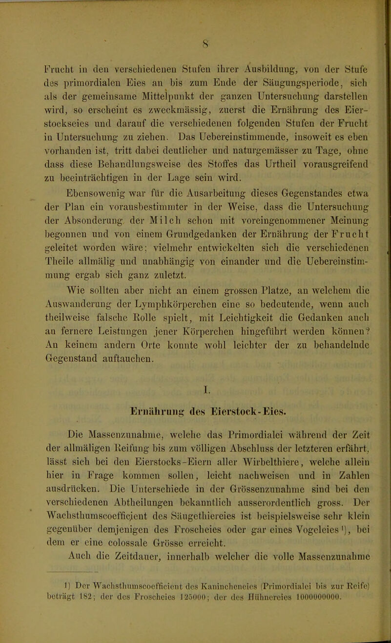 Frucht in deu verschiedenen Stufen ihrer Ausbildung, von der Stufe des primordialen Eies an bis zum Ende der Säugungsperiode, sich als der geraeinsame Mittelpunkt der ganzen Untersuchung darstellen wird, so erscheint es zweckmässig, zuerst die Ernährung des Eier- stockseies und darauf die verschiedenen folgenden Stufen der Frucht in Untersuchung zu ziehen. Das Uebereinstimmende, insoweit es eben vorhanden ist, tritt dabei deutlicher und naturgemässer zu Tage, ohne dass diese Behandlungswcise des Stoffes das Urtheil vorausgreifend zu beeinträchtigen in der Lage sein wird. Ebensowenig war für die Ausarbeitung dieses Gegenstandes etwa der Plan ein vorausbestimmter in der Weise, dass die Untersuchung der Absonderung der Milch schon mit voreingenommener Meinung begonnen und von einem Grundgedanken der Ernährung der Frucht geleitet worden wäre; vielmehr entwickelten sich die verschiedenen Theile allmälig und unabhängig von einander und die Uebereinstim- mung ergab sich ganz zuletzt. Wie sollten aber nicht an einem grossen Platze, an welchem die Auswanderung der Lymphkörperchen eine so bedeutende, wenn auch theilweise falsche Rolle spielt, mit Leichtigkeit die Gedanken auch an fernere Leistungen jener Körperchen hingeführt werden können? An keinem andern Orte konnte wohl leichter der zu behandelnde Gegenstand auftauchen. L Eriiähriiiig des Eierstock-Eies. Die Massenzunahme, welche das Primordialci während der Zeit der allmäligen lieifung bis zum völligen Abschluss der letzteren erfährt, lässt sich bei deu Eierstocks-Eiern aller Wirbelthiere, welche allein hier in Frage kommen sollen, leicht nachweisen und in Zahlen ausdrücken. Die Unterschiede in der Grössenzunahme sind bei den verschiedenen Abtheilungen bekanntlich ausserordentlich gross. Der Wachsthumscoefficient des Säugethiereies ist beispielsweise sehr klein gegenüber demjenigen des Froscheies oder gar eines Vogeleies'), bei dem er eine colossale Grösse erreicht. Auch die Zeitdauer, innerhalb welcher die volle Massenzunahme 1) Der Wiiclistliiiuiscoefficicnt des Kaninclicneios (Primovdiulei bis zur Keife) beträgt 182; der des Froschcies 125()ü(»; der des Hühnereies lüOOüOüOOO.