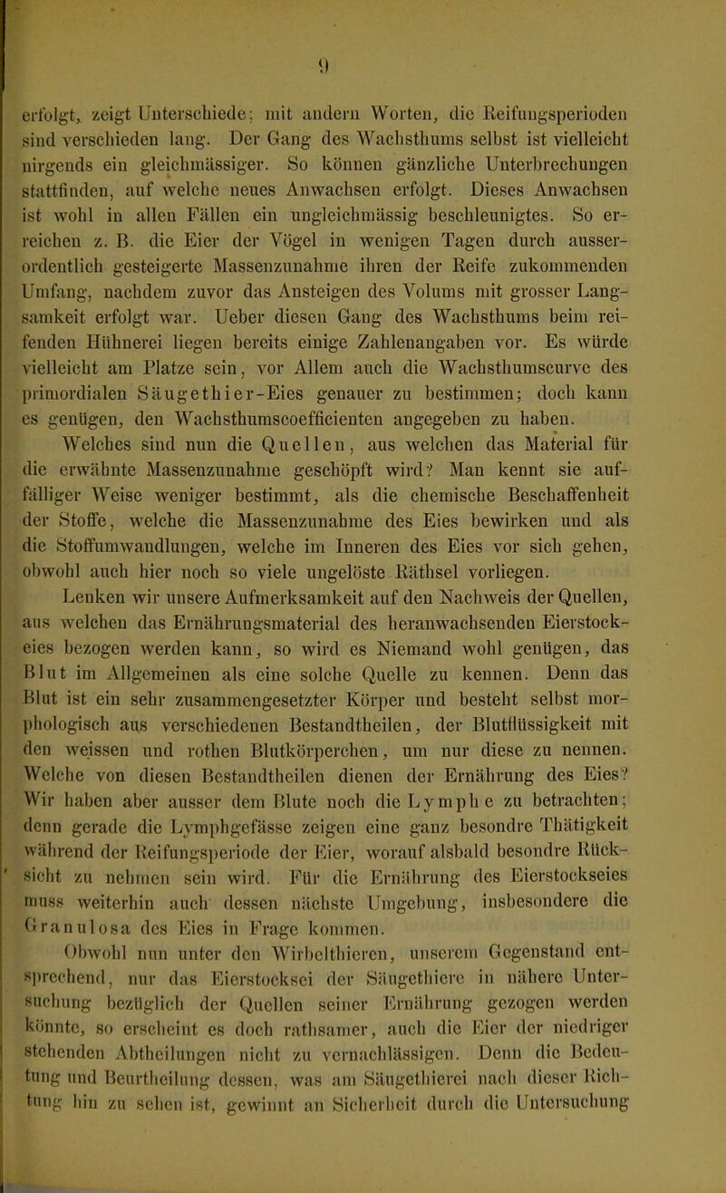 erfolgt, zeigt Unterschiede; mit andern Worten, die Reifuugsperioden sind verschieden lang. Der Gang des Waclisthums selbst ist vielleicht nirgends ein gleichmässiger. So können gänzliche Unterbrechungen stattfinden, auf welche neues Anwachsen erfolgt. Dieses Anwachsen ist wohl in allen Fällen ein ungleichniässig beschleunigtes. So er- reichen z. B. die Eier der Vögel in wenigen Tagen durch ausser- ordentlich gesteigerte Masseuzunahnie ihren der Reife zukommenden Umfang, nachdem zuvor das Ansteigeu des Volums mit grosser Lang- samkeit erfolgt war. Ueber diesen Gang des Wachsthums beim rei- fenden Hühnerei liegen bereits einige Zahlenangaben vor. Es würde vielleicht am Platze sein, vor Allem auch die Wachsthumscurve des primordialen Säugethier-Eies genauer zu bestimmen; doch kann es genügen, den Wachsthumscoefficienten angegeben zu haben. Welches sind nun die Quellen, aus welchen das Material für die erwähnte Massenzunahme geschöpft wird? Man kennt sie auf- fälliger Weise weniger bestimmt, als die chemische Beschaffenheit der Stoffe, welche die Massenzunahme des Eies bewirken und als die Stoffumwandlungen, welche im Inneren des Eies vor sich gehen, obwohl auch hier noch so viele ungelöste liäthsel vorliegen. Lenken wir unsere Aufmerksamkeit auf den Nachweis der Quellen, aus welchen das Ernährungsmaterial des heranwachsenden Eierstock- eies bezogen werden kann, so wird es Niemand wohl genügen, das Blut im Allgemeinen als eine solche Quelle zu kennen. Denn das Blut ist ein sehr zusammengesetzter Körper und besteht selbst mor- phologisch aus verschiedenen Bestandtheilen, der Blutflüssigkeit mit den weissen und rothen Blutkörperchen, um nur diese zu nennen. Welche von diesen Bestandthcilen dienen der Ernährung des Eies? Wir haben aber ausser dem Blute noch die Lymphe zu betrachten; denn gerade die Lymphgefässe zeigen eine ganz besondre Thätigkeit während der Reifungsperiode der Eier, worauf alsbald besondre Rück- sicht zu nehmen sein wird. Für die Ernährung des Eierstockseies muss weiterhin auch dessen nächste Umgebung, insbesondere die Granulosa des Eies in Frage kommen. Obwohl nun unter den Wirbeithieren, unserem Gegenstand ent- sprechend, nur das Eierstocksei der Siiugethiere in nähere Unter- suchung bezüglich der Quellen seiner Ernährung gezogen werden könnte, so erscheint es doch rathsamer, auch die Eier der niedriger stehenden Abtheilungen niclit zu vernachlässigen. Denn die Bedeu- tung und Beurtlieilung dessen, was am Säugethicrei nach dieser Rich- tung hin zu sehen ist, gewinnt an Sicherheit durch die Untersuchung
