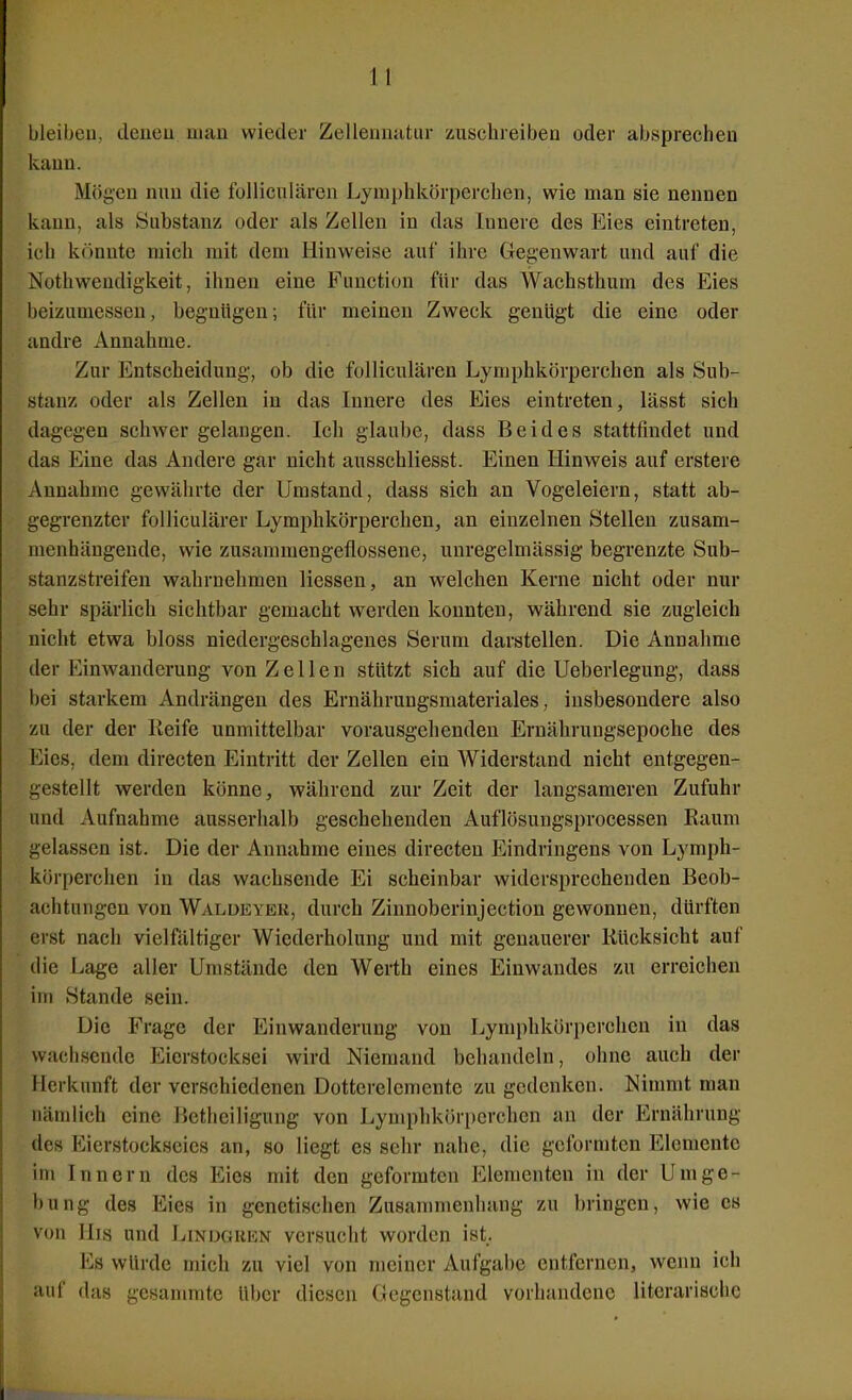 bleibeu, dcneu uiau wieder Zellenmitur zuschreiben oder absprechen kann. Mögen nnn die fulliculären Lyniphkörperchen, wie man sie nennen kann, als Substanz oder als Zellen in das Innere des Eies eintreten, ich könnte mich mit dem Hinweise auf ihre Gegenwart und auf die Nothwendigkeit, ihnen eine Function für das Wachsthum des Eies beizumessen, begnügen; für meinen Zweck genügt die eine oder andre Annahme. Zur Entscheidung, ob die folliculären Lyniphkörperchen als Sub- stanz oder als Zellen in das Innere des Eies eintreten, lässt sich dagegen schwer gelangen. Ich glaube, dass Beides stattfindet und das Eine das Andere gar nicht ausschliesst. Einen Hinweis auf erstere Annahme gewährte der Umstand, dass sich an Vogeleiern, statt ab- gegrenzter folliculärer Lymphkörperchen, an einzelnen Stellen zusam- menhängende, wie zusammengeflossene, unregelmässig begrenzte Sub- stanzstreifen wahrnehmen Hessen, an welchen Kerne nicht oder nur sehr spärlich sichtbar gemacht werden konnten, während sie zugleich nicht etwa bloss niedergeschlagenes Serum darstellen. Die Annahme der Einwanderung von Zellen stützt sich auf die Ueberlegung, dass bei starkem Andrängen des Ernährungsmateriales, insbesondere also zu der der Keife unmittelbar vorausgehenden Ernährungsepoche des Eies, dem directen Eintritt der Zellen ein AViderstand nicht entgegen- gestellt werden könne, während zur Zeit der langsameren Zufuhr und Aufnahme ausserhalb geschehenden Auflösungsprocessen Raum gelassen ist. Die der Annahme eines directen Eindringens von Lymph- körperchen in das wachsende Ei scheinbar widersprechenden Beob- achtungen von Walüeyer, durch Zinnoberinjection gewonnen, dürften erst nach vielfältiger Wiederholung und mit genauerer Rücksicht auf die Lage aller Umstände den Werth eines Einwandes zu erreichen im Stande sein. Die Frage der Einwanderung von Lymphkörperchen in das wach.sende Eierstocksei wird Niemand behandeln, ohne auch der Herkunft der verschiedenen Dotterelemente zu gedenken. Nimmt man nämlich eine Betheiligung von Lyniphkör})erchen an der Ernährung des Eierstockseies an, so liegt es sehr nahe, die geformten Elemente im Innern des Eies mit den geformten Elementen in der Umge- bung des Eies in genetischen Zusammenhang zu bringen, wie es von His und LiNixiUEN versucht worden ist. Es würde mich zu viel von meiner Aufgabe entfernen, wenn ich auf das gesanmite über diesen Gegenstand vorhandene literarische