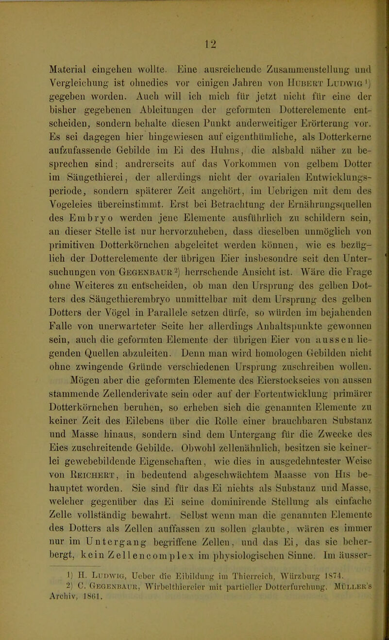 Material eiugeheu wollte. Eine ausreichende Zusaiumcustelluug und Vergleichung ist ohnedies vor einigen Jahren von Hubert Ludwig \ gegeben worden. Auch will ich mich für jetzt nicht für eine der bisher gegebenen Ableitungen der geformten Dotterelemente ent- scheiden, sondern behalte diesen Punkt anderweitiger Erörterung vor. Es sei dagegen hier hingewiesen auf eigeuthüraliche, als Dotterkernc aufzufassende Gebilde im Ei des Huhns, die alsbald näher zu be- sprechen sind; andrerseits auf das Vorkommen von gelbem Dotter im Säugethierei, der allerdings nicht der ovarialen Eutwicklungs- periode, sondern späterer Zeit angehört, im Uebrigen mit dem de?? Vogeleies übereinstimmt. Erst bei Betrachtung der Ernährungsquelleu des Embryo werden jene Elemente ausführlich zu schildern sein, an dieser Stelle ist nur hervorzuheben, dass dieselben unmöglich von primitiven Dotterkörnchen abgeleitet werden können, wie es bezüg- lich der Dotterelemente der übrigen Eier insbesondre seit den Unter- suchungen von Gegenbauk^) herrschende Ansicht ist. Wäre die Frage ohne Weiteres zu entscheiden, ob mau den Ursprung des gelben Dot- ters des Säugethierembryo unmittelbar mit dem Ursprung des gelben Dotters der Vögel in Parallele setzen dürfe, so w'ürden im bejahenden Falle von unerwarteter Seite her allerdings Anhaltspunkte gewonnen sein, auch die geformten Elemente der übrigen Eier von aussen lie- genden Quellen abzuleiten. Denn man wird homologen Gebilden nicht ohne zwingende Gründe verschiedenen Ursprung zuschreiben wollen. Mögen aber die geformten Elemente des Eierstockseies von aussen stammende Zellenderivate sein oder auf der Fortentwicklung primärer Dotterkörnchen beruhen, so erheben sich die genannten Elemente zu keiner Zeit des Eilebens über die Rolle einer brauchbaren Substanz und Masse hinaus, sondern sind dem Untergang für die Zwecke des Eies zuschreitende Gebilde. Obwohl zellenähnlich, besitzen sie keiner- lei gewebebildeude Eigenschaften, wie dies in ausgedehntester Weise von Reichert, in bedeutend abgeschwächtem Maasse von His be- hauptet worden. Sie sind für das Ei nichts als Substanz und Masse, welcher gegenüber das Ei seine dondnirende Stellung als einfache Zelle vollständig bewahrt. Selbst wenn man die genannten Elemente des Dotters als Zellen auffassen zu sollen glaubte, wären es immer nur im Untergang begriffene Zellen, und das Ei, das sie beher- bergt, kein Zelleneomplex im physiologischen Sinne. Im äusser- 1) H. Ludwig, Ucbor dio Eibildung im Tliicircich, Würzburg: 1S74. 2) C. Oegenbaur, Wirbelthiereier mit partieller Dotterfurcluuig. Müller s Archiv, 181U.