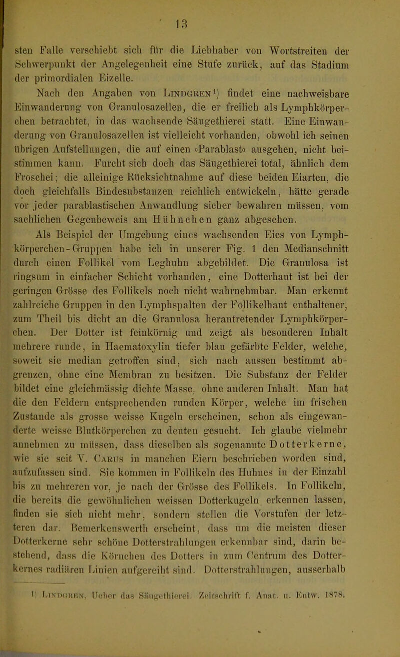 steu Falle verschiebt sich für die Liebhaber von Wortstreiten der 8chvveri)nnkt der Angelegenheit eine Stufe zurück, auf das Stadium der primordialen Eizelle. Nach den Angaben von Lindgken') findet eine nachweisbare Einwanderung von Granulosazellen, die er freilich als Lymphkörper- chen betrachtet, in das wachsende Säugethierei statt. Eine Einwan- derung von Granulosazellen ist vielleicht vorhanden, obwohl ich seinen übrigen Aufstellungen, die auf einen »Parablast« ausgehen, nicht bei- stimmen kann. Furcht sich doch das Säugethierei total, ähnlich dem Froschei; die alleinige Rücksichtnahrae auf diese beiden Eiarten, die doch gleichfalls Bindesubstanzen reichlich entwickeln, hätte gerade vor jeder parablastischen Anwandlung sicher bewahren müssen, vom sachlichen Gegenbeweis am Hühnchen ganz abgesehen. Als Beispiel der Umgebung eines wachsenden Eies von Lymph- körperchen-Gruppen habe ich in unserer Fig. 1 den Medianschnitt durch einen Follikel vom Leghuhn abgebildet. Die Granulosa ist ringsum in einfacher Schicht vorhanden, eine Dotterhaut ist bei der geringen Grösse des Follikels noch nicht wahrnehmbar. Man erkennt zahlreiche Gruppen in den Lymphspalten der Follikelhaut enthaltener, zum Theil bis dicht an die Granulosa herantretender Lymphkörper- clien. Der Dotter ist feinkörnig und zeigt als besonderen Inhalt mehrere runde, in Haematoxylin tiefer blau gefärbte Felder, welche, soweit sie median getroffen sind, sich nach aussen bestimmt ab- grenzen, ohne eine Membran zu besitzen. Die Substanz der Felder bildet eine glcichmässig dichte Masse, ohne anderen Inhalt. Man hat die den Feldern entsi)rechenden runden Körper, welche im frischen Zustande als grosse weisse Kugeln erscheinen, schon als eingewan- derte weisse Blutkörperchen zu deuten gesucht. Ich glaube vielmehr annehmen zu müssen, dass dieselben als sogenannte Dotterkerne, wie sie seit V. Cartjs in manchen Eiern beschrieben worden sind, aufzufassen sind. Sie kommen in Follikeln des Huhnes in der Einzahl bis zu mehreren vor, je nach der Grösse des Follikels. In Follikeln, die bereits die gewöhnlichen weissen Dotterkugeln erkennen lassen, finden sie sich nicht mehr, sondern stellen die Vorstufen der letz- teren dar. Bemerkenswerth erscheint, dass um die meisten dieser iMtterkerne sehr schöne Dotterstrahlungen erkennbar sind, darin be- urteilend, dass die Körnchen des Dotters in zum (Zentrum des Dotfer- kernes radiären liinien aufgereiht sind. Dotterstrahlungen, ausserhalb 1' r,iNr)(!URN, lIclxT (Iii'; SiinuctliirTci Zrifr^cliriff f. Annf. u. V.ntw. 1878.