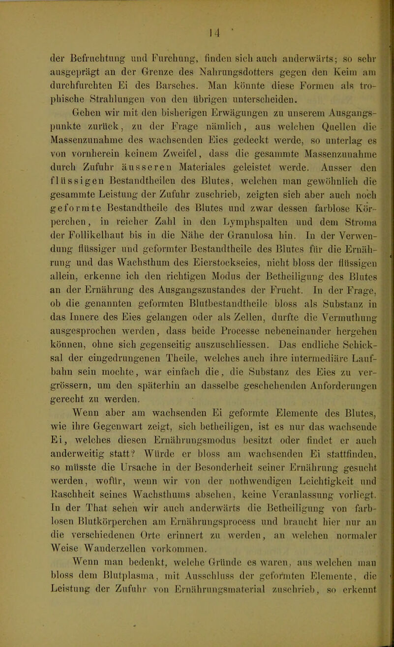 der Befrnclitmig und Furcliung, finden sich auch anderwärts; so sehr ausgeprägt an der Grenze des Nalirungsdotters gegen den Keim am durchfurchten Ei des Barsches. Man könnte diese Formen als tro- phische Strahlungen von den übrigen unterscheiden. Gehen wir mit den bisherigen Erwägungen zu unserem Ausgangs- punkte zurück, zu der Frage nämlich, aus welchen Quellen die Massenzunahme des wachsenden Eies gedeckt werde, so unterlag es von vornherein keinem Zweifel, dass die gesanmite Massenzunahme durch Zufuhr äusseren Materiales geleistet werde. Ausser den flüssigen Bestaudtheilen des Blutes, welchen man gewöhnlich die gesammte Leistung der Zufuhr zuschrieb, zeigten sich aber auch noch geformte Bestandtheile des Blutes und zwar dessen farblose Kör perchen, in reicher Zahl in den Lymphspalten und dem Stromn der FoUikelhaut bis in die Nähe der Granulosa hin. In der Verwen- dung flüssiger und geformter Bestandtheile des Blutes für die Ernäh- rung und das Wachsthum des Eierstockseies, nicht bloss der flüssigen allein, erkenne ich den richtigen Modus der Betheiligung des Blutes an der Ernährung des Ausgangszustandes der Frucht. In der Frage, ob die genannten geformten Blutbestandtlieile bloss als Substanz in das Innere des Eies gelangen oder als Zellen, durfte die Vermuthung ausgesprochen werden, dass beide Processe nebeneinander hergehen können, ohne sich gegenseitig auszuschliessen. Das endliche Schick- sal der eingedrungenen Theile, welches auch ihre intermediäre Lauf- bahn sein mochte, war einfach die, die Substanz des Eies zu ver- grössern, um den späterhin an dasselbe geschehenden Anforderungen gerecht zu werden. Wenn aber am wachsenden Ei geformte Elemente des Blutes, wie ihre Gegenwart zeigt, sich betheiligen, ist es nur das wachsende Ei, welches diesen Ernährungsmodus besitzt oder findet er auch anderweitig statt? Würde er bloss am wachsenden Ei stattfinden, so müsste die Ursache in der Besonderheit seiner Ernährung gesucht werden, wofür, wenn wir von der nothwendigen Leichtigkeit und Raschheit seines Wachsthums absehen, keine Veranlassung vorliegt. In der That sehen wir auch anderwärts die Betheiligung von farb- losen Blutkörperchen am Ernährungsprocess und braucht hier nur an die verschiedeneu Orte erinnert zu werden, an welchen normaler Weise Wanderzellen vorkommen. Wenn man bedenkt, welche Gründe es waren, aus welchen man bloss dem Blutplasma, mit Ausschluss der geformten Elemente, die Leistung der Zufuhr von Erniihrnngsmatcrial zuschrieb, so erkennt
