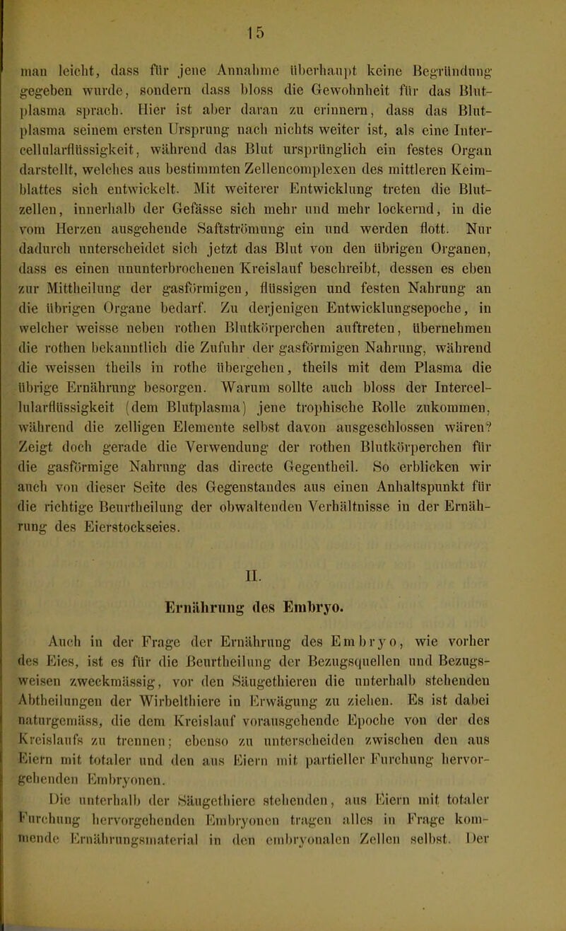 nuiu leicht, dass fllr jene Amialmie Ubcrliau])! keine Beyriindnnf>' gegeben wurde, sondern dass bloss die Gewohnheit für das Blut- plasma sprach. Hier ist aber daran zu erinnern, dass das Blut- plasma seinem ersten Ursprung nach nichts weiter ist, als eine Inter- cellularflnssigkeit, während das Blut ursprunglich ein festes Organ darstellt, welches aus bestimmten Zellencomplexen des mittleren Keim- blattes sich entwickelt. Älit weiterer Entwicklung treten die Blut- zellen, innerhalb der Gefasse sich mehr und mehr lockernd, in die vom Herzen ausgehende Saftstr()mung ein und werden flott. Nur dadurch unterscheidet sich jetzt das Blut von den übrigen Organen, dass es einen ununterbrochenen Kreislauf beschreibt, dessen es eben zur Mittheilung der gasfih-migen, flüssigen und festen Nahrung an die übrigen Organe bedarf. Zu derjenigen Entwicklungsepoche, in welcher weisse neben rothen Blutkörperchen auftreten, übernehmen die rothen bekanntlich die Zufuhr der gasförmigen Nahrung, während die weissen theils in rothe übergehen, theils mit dem Plasma die übrige Ernährung besorgen. Warum sollte auch bloss der Intercel- lularflüssigkeit (dem Blutplasma) jene trophische Kolle zukommen, während die zelligen Elemente selbst davon ausgeschlossen wären? Zeigt doch gerade die Verwendung der rothen Blutkörperchen für die gasfJirmige Nahrung das directe Gegentheil. So erblicken wir auch von dieser Seite des Gegenstandes aus einen Anhaltspunkt für die richtige Beurtheilung der obwaltenden Verhältnisse in der Ernäh- rung des Eierstockseies. II. Eriiiihrimg des Eralwyo. Auch in der Frage der Ernährung des Embryo, wie vorher des Eies, ist es für die Beurtheilung der Bezugsquellen und Bezugs- weisen zweckmässig, vor den Säugethieren die unterhalb stehenden Abtheilungen der Wirbelthierc in Erwägung zu ziehen. Es ist dabei naturgemäss, die dem Kreislauf vorausgehende Epoche von der des Kreislaufs zu trennen; ebenso zu unterscheiden zwischen den aus Eiern mit totaler und den aus Eiern mit partieller Furchung hervor- gehenden Kmbryonen. Die unterhalb der Säugcthicre stehenden, aus Eiern mit totaler Furchung hervorgehenden I'^mbryonen tragen alles in P^rage kom- mende Krnährungsmaterial in den embryonalen Zellen selbst. Der