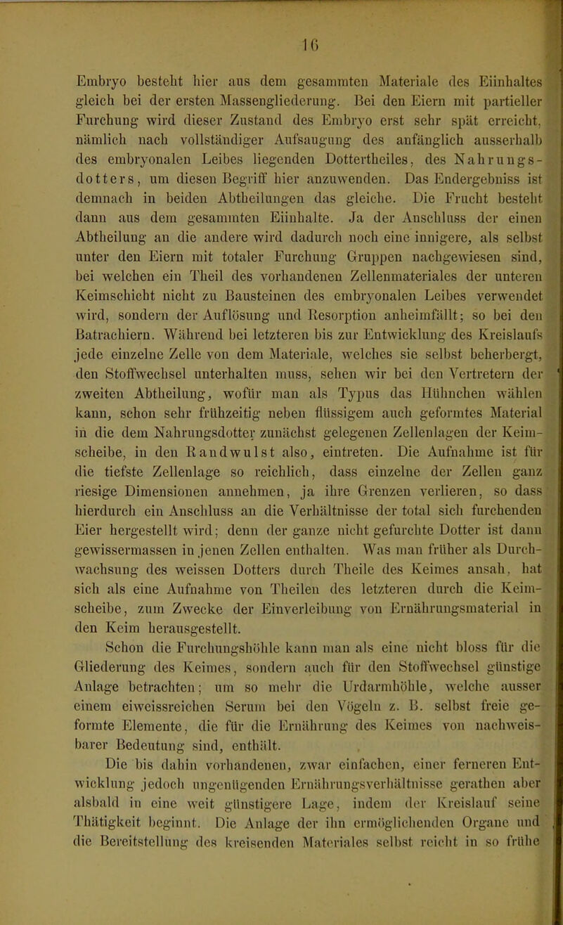 IG Embryo besteht hier aus dem gesamraten Materiale des Eiiiihaltes gleich bei der ersten Massengliederung. Bei den Eiern mit partieller Furchung wird dieser Zustand des Embryo erst sehr spät erreicht, nämlich nach vollständiger Aufsaugung des anfänglich ausserhalb des embryonalen Leibes liegenden Dottertheiles, des Nahrungs- dotters, um diesen Begriff hier anzuwenden. Das Endergebniss ist demnach in beiden Abtheilungen das gleiche. Die Frucht besteht dann aus dem gesammten Eiinhalte. Ja der Anschluss der einen Abtheilung an die andere wird dadurch noch eine innigere, als selb.st unter den Eiern mit totaler Furchung Gruppen nachgewiesen sind, bei welchen ein Theil des vorhandenen Zellenmateriales der unteren Keimschicht nicht zu Bausteinen des embryonalen Leibes verwendet wird, sondern der Auflösung und Resorption anheimfällt; so bei den Batrachiern. Während bei letzteren bis zur Entwicklung des Kreislaufs jede einzelne Zelle von dem Materiale, welches sie selbst beherbergt, den Stoffwechsel unterhalten muss, sehen wir bei den Vertretern der zweiten Abtheilung, wofür man als Typus das Hülmchen wählen kann, schon sehr frühzeitig neben flüssigem auch geformtes Material in die dem Nahrungsdotter zunächst gelegenen Zellenlagen der Keim- scheibe, in den Randwulst also, eintreten. Die Aufnahme ist für die tiefste Zellenlage so reichlich, dass einzelne der Zellen ganz riesige Dimensionen annehmen, ja ihre Grenzen verlieren, so dass hierdurch ein Anschluss an die Verhältnisse der total sich furchenden Eier hergestellt wird; denn der ganze nicht gefurchte Dotter ist dann gewissermassen in jenen Zellen enthalten. Was man früher als Durch- wachsung des weissen Dotters durch Theile des Keimes ansah, hat sich als eine Aufnahme von Theilen des letzteren durch die Keim- scheibe, zum Zwecke der Einverleibung von Ernähruugsmaterial in den Keim herausgestellt. Schon die Furchungshöhle kann man als eine nicht bloss für die Gliederung des Keimes, sondern auch für den Stoffwechsel günstige Anlage betrachten; um so mehr die Urdarmhöhle, welche ausser einem eiweissreichen Serum bei den Vögeln z. B. selbst freie ge- formte Elemente, die für die Ernährung des Keimes von nachweis- barer Bedeutung sind, enthält. Die bis dahin vorhandenen, zwar einlachen, einer ferneren Ent- wicklung jedoch ungenügenden Ernährungsverhältnisse gerathen aber alsbald in eine weit günstigere Lage, indem der Kreislauf seine Thätigkeit beginnt. Die Anlage der ihn ermöglichenden Organe und die Bereitstellung des kreisenden Materiales selbst reicht in so frühe