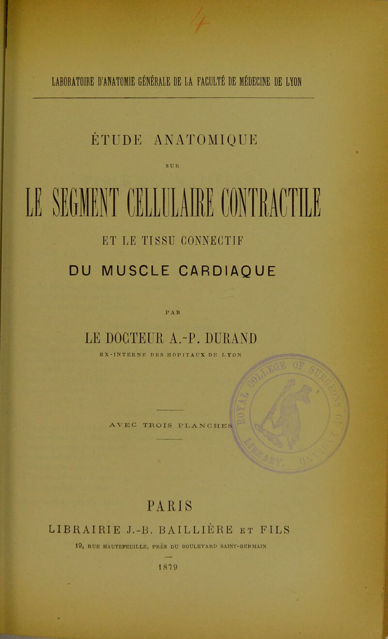 LABORATOIRE D'ANATOMIE GÉNÉRALE DE LA FACULTÉ DE MÉDECINE DE LYON ÉTUDE ANATOMIQUE E1ISÏ CELLULAIRE irp ET LE TISSU CONNEGTIF DU MUSCLE CARDIAQUE PAR LE DOCTEUR A.-P. DURAND EX-INTERNE DES HOPITAUX DE LYON AVEC TROIS PLANCHES PARIS LIBRAIRIE J.-B. BAILLIÈRE et FILS 19, HUE HAUTEPEUILLK, PUES DU BOULEVARD SAINT-OEHMAIN 18T9