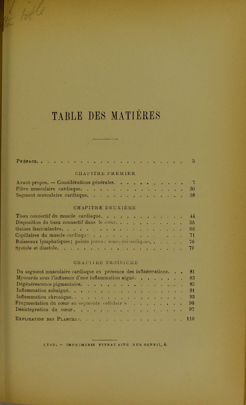 TABLE DES MATIÈRES Préface 5 Cil A l'ITKE PREMIER Avant-propos. — Considérations générales 7 Fibre musculaire cardiaque 30 Segment musculaire cardiaque 38 CHAPITRE DEUXIÈME Tissu connectif du muscle cardiaque 44 Disposition du tissu connectif dans le cœur 55 Gaines fasciculantes 66 Capillaires du muscle cardiaque ... ... 71 Ruisseaux lymphatiques ; points poreiK soiiî-j'éri^ardiqaes 76 Systole et diastole 79 CIIAPI1RE TROISIEME Du segment musculaire cardiaque en présence des inflammations. . . 81 Myocarde sous l'influence d'une inflammation aiguë 83 Dégénérescence pigmentaire 85 Inflammation suhaiguë 91 Inflammation chronique 93 Fragmentation du cœur en segments reliulnir s 96 Désintégration du cœur 97 Explication des PLAMCÎLS3 110 LtOK. - IHI'K IMUHIB PITRATAINK H V H O K N T 1 L, 4.