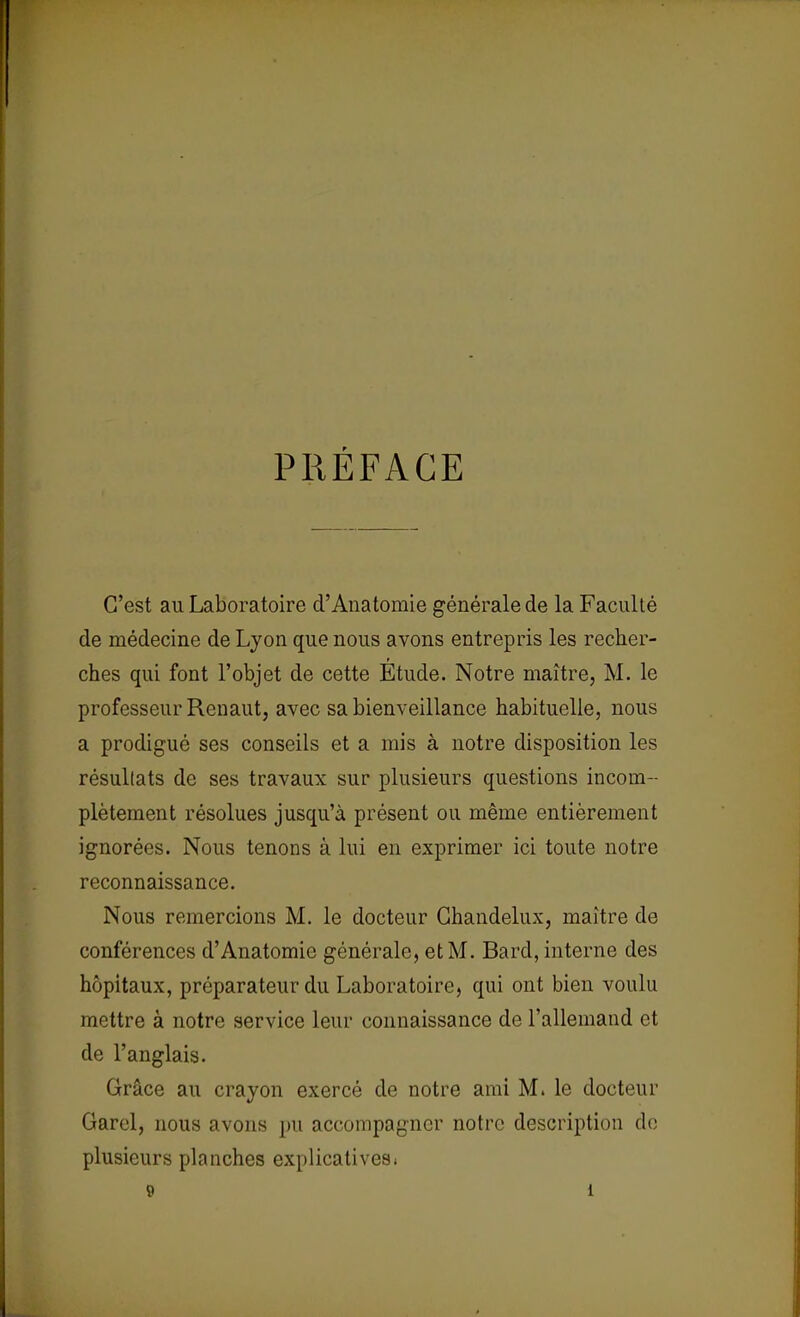 PRÉFACE C'est au Laboratoire d'Anatomie générale de la Faculté de médecine de Lyon que nous avons entrepris les recher- ches qui font l'objet de cette Etude. Notre maître, M. le professeur Renaut, avec sa bienveillance habituelle, nous a prodigué ses conseils et a mis à notre disposition les résultats de ses travaux sur plusieurs questions incom- plètement résolues jusqu'à présent ou même entièrement ignorées. Nous tenons à lui en exprimer ici toute notre reconnaissance. Nous remercions M. le docteur Ghandelux, maître de conférences d'Anatomie générale, et M. Bard, interne des hôpitaux, préparateur du Laboratoire, qui ont bien voulu mettre à notre service leur connaissance de l'allemand et de l'anglais. Grâce au crayon exercé de notre ami M. le docteur Garel, nous avons pu accompagner notre description de plusieurs planches explicativesi