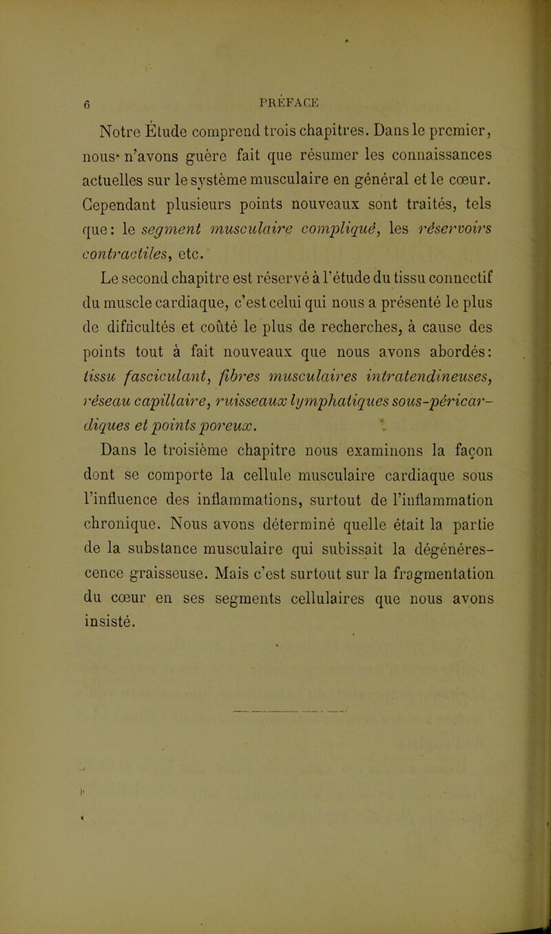 Notre Étude comprend trois chapitres. Dans le premier, nous* n'avons guère fait que résumer les connaissances actuelles sur le système musculaire en général et le cœur. Cependant plusieurs points nouveaux sont traités, tels que : le segment musculaire compliqué, les réservoirs contractiles, etc. Le second chapitre est réservé à l'étude du tissu connectif du muscle cardiaque, c'est celui qui nous a présenté le plus de difficultés et coûté le plus de recherches, à cause des points tout à fait nouveaux que nous avons abordés: tissu fasciculant, fibres musculaires intratendineuses, réseau capillaire, ruisseaux lymphatiques sous-péricar- diques et points poreux. Dans le troisième chapitre nous examinons la façon dont se comporte la cellule musculaire cardiaque sous l'influence des inflammations, surtout de l'inflammation chronique. Nous avons déterminé quelle était la partie de la substance musculaire qui subissait la dégénéres- cence graisseuse. Mais c'est surtout sur la fragmentation du cœur en ses segments cellulaires que nous avons insisté.