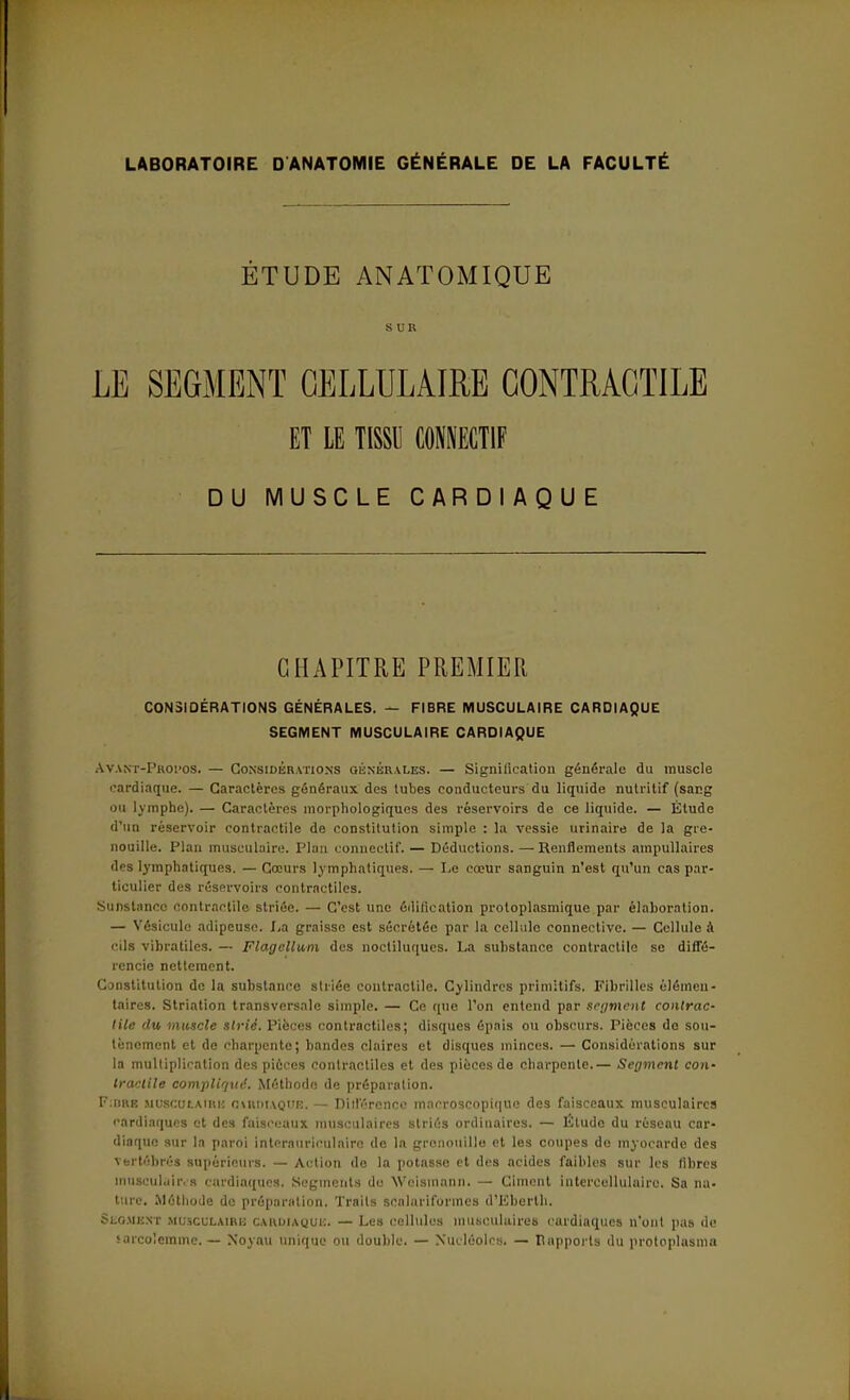 LABORATOIRE D ANATOMIE GÉNÉRALE DE LA FACULTÉ ÉTUDE ANATOMIQUE SUR LE SEGMENT CELLULAIRE CONTRACTILE ET LE TISSU C01ECT1F DU MUSCLE CARDIAQUE CHAPITRE PREMIER CONSIDÉRATIONS GÉNÉRALES. — FIBRE MUSCULAIRE CARDIAQUE SEGMENT MUSCULAIRE CARDIAQUE Avant-Propos. — Considérations générales. — Signification générale du muscle cardiaque. — Caractères généraux des tubes conducteurs du liquide nutritif (sar.g ou lymphe). — Caractères morphologiques des réservoirs de ce liquide. — Étude d'un réservoir contractile de constitution simple : la vessie urinaire de la gre- nouille. Plan musculaire. Plan connectif. — Déductions. — Renflements ampullaires des lymphatiques. — Cœurs lymphatiques. — Le cœur sanguin n'est qu'un cas par- ticulier des réservoirs contractiles. Sunslnncc contractile striée. — C'est une édification protoplasmique par élaboration. — Vésicule adipeuse. La graisse est sécrétée par la cellule connective. — Cellule à cils vibratiles. — Flagellum des noctiluques. La substance contractile se diffé- rencie nettement. Constitution de la substance striée contractile. Cylindres primitifs. Fibrilles élémen- taires. Striation transversale simple. — Ce que l'on entend par segment contrac- tile du muscle strié. Pièces contractiles; disques épais ou obscurs. Pièces de sou- tènement et de charpente; bandes claires et disques minces. — Considérations sur la multiplication des pièces contractiles et des pièces de charpente.— Segment con- tractile compliqué. Méthode de préparation. F:nRE musculaire OARDIAQUB, — Différence macroscopique des faisceaux musculaires cardiaques et des faisceaux musculaires striés ordinaires. — Étude du réseau car- diaque sur la paroi interaurieulairc de la grenouille et les coupes de myocarde des vertébrés supérieurs. — Action do la potasse et des acides faibles sur les libres musculaires cardiaques. Segments de Weisinann. — Ciment intercellulaire. Sa na- ture. Méthode do préparation. Traits scalariformes d'Iiberth. Segment musculaire CARDIAQUE. — Les cellules musculaires cardiaques n'ont pas de sarcolemme. — Noyau unique ou double. — Nucléoles. — rapports du protoplasma