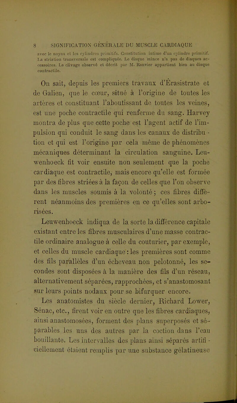 avec le noyau et les cylindres primitifs. Constitution intime d'un cylindre primitif. I.a strintion transversale est compliquée. Le disque mince n'a pas de disques ac- cessoires. Le clivage observé et décrit par M. Ranvier appartient bien au disque contractile. On sait, depuis les premiers travaux d'Erasistrate et de Galien, que le cœur, situé à l'origine de toutes les artères et constituant l'aboutissant de toutes les veines, est une poche contractile qui renferme du sang. Harvey montra de plus que cette poche est l'agent actif de l'im- pulsion qui conduit le sang dans les canaux de distribu - tion et qui est l'origine par cela môme de phénomènes mécaniques déterminant la circulation sanguine. Leu- wenhoeck fit voir ensuite non seulement que la poche cardiaque est contractile, mais encore qu'elle est formée par des fibres striées à la façon de celles que l'on observe dans les muscles soumis à la volonté ; ces fibres diffè- rent néanmoins des premières en ce qu'elles sont arbo- risées. Leuwenhoeck indiqua de la sorte la différence capitale existant entre les fibres musculaires d'une masse contrac- tile ordinaire analogue à celle du couturier, par exemple, et celles du muscle cardiaque : les premières sont comme des fils parallèles d'un écheveau non pelotonné, les se- condes sont disposées à la manière des fils d'un réseau, alternativement séparées, rapprochées, et s'anastomosant sur leurs points nodaux pour se bifurquer encore. Les anatomistes du siècle dernier, Richard Lower, Sénac, etc., firent voir en outre que les fibres cardiaques, ainsi anastomosées, forment des plans superposés et sé- parables les uns des autres par la coction dans l'eau bouillante. Les intervalles des plans ainsi séparés artilî - ciellement étaient remplis par une substance gélatineuse