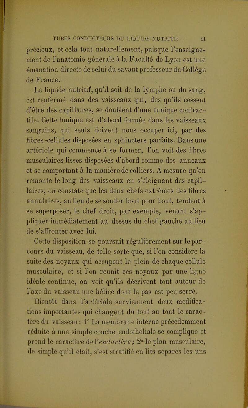 précieux, et cela tout naturellement, puisque l'enseigne- ment de l'anatomie générale à la Faculté de Lyon est une émanation directe de celui du savant professeur du Collège de France. Le liquide nutritif, qu'il soit de la lymphe ou du sang, est renfermé dans des vaisseaux qui, dès qu'ils cessent d'être des capillaires, se doublent d'une tunique contrac- tile. Cette tunique est d'abord formée dans les vaisseaux sanguins, qui seuls doivent nous occuper ici, par des fibres-cellules disposées en sphincters parfaits. Dans une artériole qui commence à se former, l'on voit des fibres musculaires lisses disposées d'abord comme des anneaux et se comportant à la manière de colliers. A mesure qu'on remonte le long des vaisseaux en s'éloignant des capil- laires, on constate que les deux chefs extrêmes des fibres annulaires, au lieu de se souder bout pour bout, tendent à se superposer, le chef droit, par exemple, venant s'ap- pliquer immédiatement au-dessus du chef gauche au lieu de s'affronter avec lui. Cette disposition se poursuit régulièrement sur le par- cours du vaisseau, de telle sorte que, si l'on considère la suite des noyaux qui occupent le plein de chaque cellulo musculaire, et si l'on réunit ces noyaux par une ligne idéale continue, on voit qu'ils décrivent tout autour de l'axe du vaisseau une hélice dont le pas est peu serré. Bientôt dans l'artériole surviennent deux modifica- tions importantes qui changent du tout au tout le carac- tère du vaisseau: 1° La membrane interne précédemment réduite à une simple couche endothéliale se complique et prend le caractère de Yendartère ; 2° le plan musculaire, de simple qu'il était, s'est stratifié en lits séparés les uns