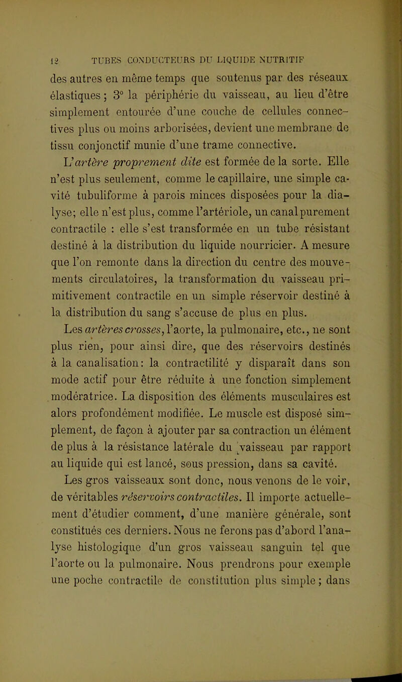 des autres en même temps que soutenus par des réseaux élastiques ; 3° la périphérie du vaisseau, au Heu d'être simplement entourée d'une couche de cellules connec- tives plus ou moins arborisées, devient une membrane de tissu conjonctif munie d'une trame connective. L'artère proprement dite est formée delà sorte. Elle n'est plus seulement, comme le capillaire, une simple ca- vité tubuliforme à parois minces disposées pour la dia- lyse; elle n'est plus, comme l'artériole, un canal purement contractile : elle s'est transformée en un tube résistant destiné à la distribution du liquide nourricier. A mesure que l'on remonte dans la direction du centre des mouve- ments circulatoires, la transformation du vaisseau pri- mitivement contractile en un simple réservoir destiné à la distribution du sang s'accuse de plus en plus. Les artères crosses, l'aorte, la pulmonaire, etc., ne sont plus rien, pour ainsi dire, que des réservoirs destinés à la canalisation: la contractilité y disparaît dans son mode actif pour être réduite à une fonction simplement modératrice. La disposition des éléments musculaires est alors profondément modifiée. Le muscle est disposé sim- plement, de façon à ajouter par sa contraction un élément de plus à la résistance latérale du ^vaisseau par rapport au liquide qui est lancé, sous pression, dans sa cavité. Les gros vaisseaux sont donc, nous venons de le voir, de véritables réservoirs contractiles. Il importe actuelle- ment d'étudier comment, d'une manière générale, sont constitués ces derniers. Nous ne ferons pas d'abord l'ana- lyse histologique d'un gros vaisseau sanguin tel que l'aorte ou la pulmonaire. Nous prendrons pour exemple une poche contractile de constitution plus simple; dans