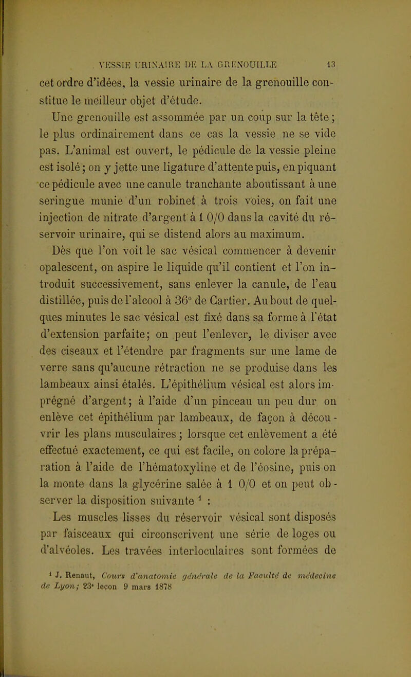cet ordre d'idées, la vessie urinaire de la grenouille con- stitue le meilleur objet d'étude. Une grenouille est assommée par un coup sur la tête ; le plus ordinairement dans ce cas la vessie ne se vide pas. L'animal est ouvert, le pédicule de la vessie pleine est isolé ; on y jette une ligature d'attente puis, en piquant ce pédicule avec une canule tranchante aboutissant aune seringue munie d'un robinet à trois voies, on fait une injection de nitrate d'argent à 1 0/0 dans la cavité du ré- servoir urinaire, qui se distend alors au maximum. Dès que l'on voit le sac vésical commencer à devenir opalescent, on aspire le liquide qu'il contient et l'on in- troduit successivement, sans enlever la canule, de l'eau distillée, puis de l'alcool à 36° de Cartier. Au bout de quel- ques minutes le sac vésical est fixé dans sa forme à l'état d'extension parfaite; on peut l'enlever, le diviser avec des ciseaux et l'étendre par fragments sur une lame de verre sans qu'aucune rétraction ne se produise clans les lambeaux ainsi étalés. L'épithélium vésical est alors im- prégné d'argent; à l'aide d'un pinceau un peu dur on enlève cet épithélium par lambeaux, de façon à décou - vrir les plans musculaires ; lorsque cet enlèvement a été effectué exactement, ce qui est facile, on colore la prépa- ration à l'aide de l'hématoxyline et de l'éosine, puis on la monte dans la glycérine salée à 1 0/0 et on peut ob - server la disposition suivante 1 : Les muscles lisses du réservoir vésical sont disposés par faisceaux qui circonscrivent une série de loges ou d'alvéoles. Les travées interloculaires sont formées de 1 J. Renaut, Cours d'anatomie générale de la Faculté de médecine de Lyon; 23» leçon 9 mars 1878