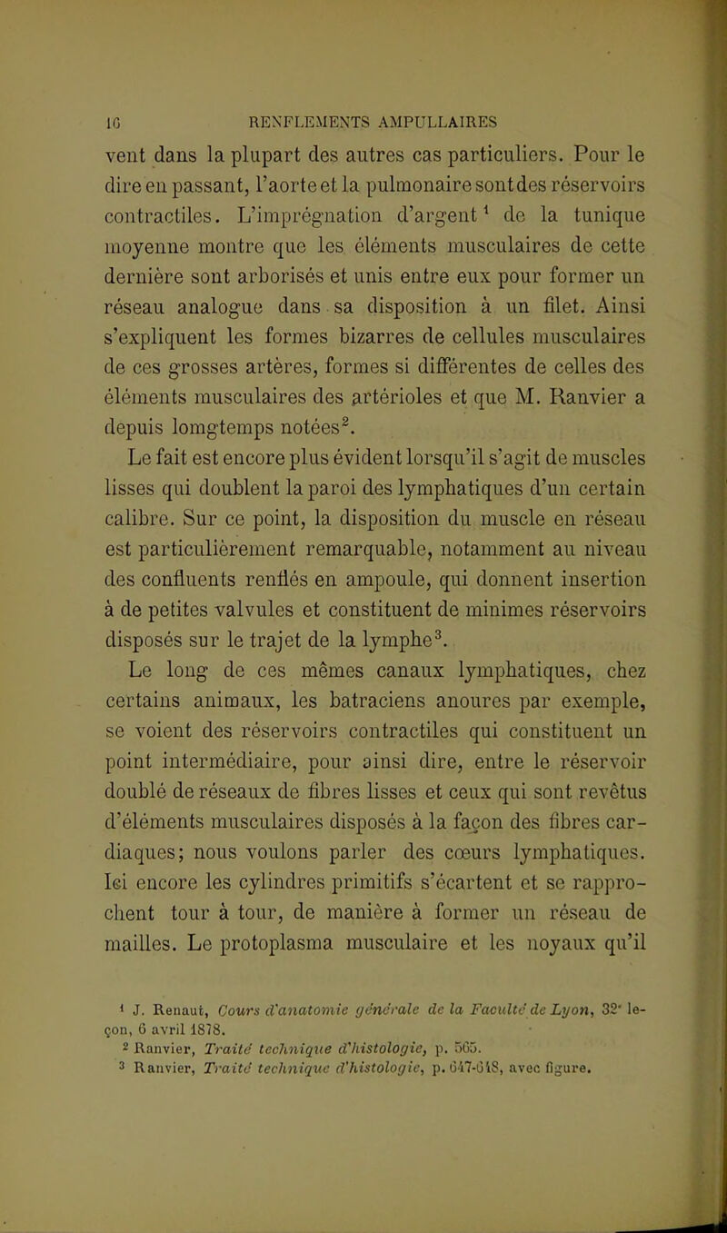 10 RENFLEMENTS AMPULLAIRES vent dans la plupart des autres cas particuliers. Pour le dire en passant, l'aorte et la pulmonaire sont des réservoirs contractiles. L'imprégnation d'argent1 de la tunique moyenne montre que les éléments musculaires de cette dernière sont arborisés et unis entre eux pour former un réseau analogue dans sa disposition à un filet. Ainsi s'expliquent les formes bizarres de cellules musculaires de ces grosses artères, formes si différentes de celles des éléments musculaires des artérioles et que M. Ranvier a depuis lomgtemps notées2. Le fait est encore plus évident lorsqu'il s'agit de muscles lisses qui doublent la paroi des lymphatiques d'un certain calibre. Sur ce point, la disposition du muscle en réseau est particulièrement remarquable, notamment au niveau des confluents renflés en ampoule, qui donnent insertion à de petites valvules et constituent de minimes réservoirs disposés sur le trajet de la lymphe3. Le long de ces mêmes canaux lymphatiques, chez certains animaux, les batraciens anoures par exemple, se voient des réservoirs contractiles qui constituent un point intermédiaire, pour ainsi dire, entre le réservoir doublé de réseaux de fibres lisses et ceux qui sont revêtus d'éléments musculaires disposés à la façon des fibres car- diaques; nous voulons parler des cœurs lymphatiques. Ici encore les cylindres primitifs s'écartent et se rappro- chent tour à tour, de manière à former un réseau de mailles. Le protoplasma musculaire et les noyaux qu'il 1 J. Renaufc, Cours d'anatomie générale de la Faculté de Lyon, 32* le- çon, 6 avril 1878. 2 Ranvier, Traité technique d'histologie, p. 505. 3 Ranvier, Traité technique d'histologie, p. 047-GiS, avec figure.