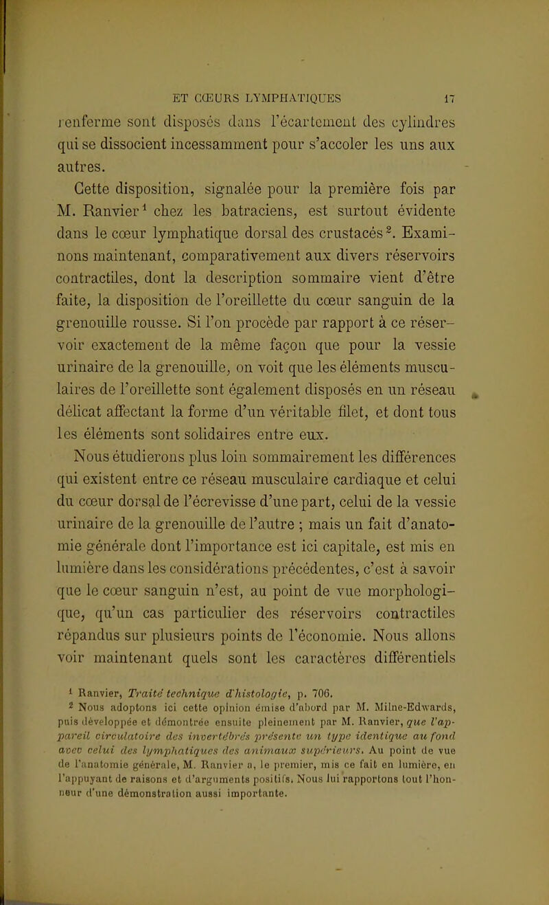 renferme sont disposes dans l'écartement des cylindres qui se dissocient incessamment pour s'accoler les uns aux autres. Cette disposition, signalée pour la première fois par M. Ranvier1 chez les batraciens, est surtout évidente dans le cœur lymphatique dorsal des crustacés 2. Exami- nons maintenant, comparativement aux divers réservoirs contractiles, dont la description sommaire vient d'être faite, la disposition de l'oreillette du cœur sanguin de la grenouille rousse. Si l'on procède par rapport à ce réser- voir exactement de la même façon que pour la vessie urinaire de la grenouille, on voit que les éléments muscu- laires de l'oreillette sont également disposés en un réseau délicat affectant la forme d'un véritable filet, et dont tous les éléments sont solidaires entre eux. Nous étudierons plus loin sommairement les différences qui existent entre ce réseau musculaire cardiaque et celui du cœur dorsal de l'écrevisse d'une part, celui de la vessie urinaire de la grenouille de l'autre ; mais un fait d'anato- mie générale dont l'importance est ici capitale, est mis en lumière dans les considérations précédentes, c'est à savoir que le cœur sanguin n'est, au point de vue morphologi- que, qu'un cas particulier des réservoirs contractiles répandus sur plusieurs points de l'économie. Nous allons voir maintenant quels sont les caractères différentiels 1 Ranvier, Traité technique d'histologie, p. 706. 2 Nous adoptons ici cette opinion émise d'abord par M. Milne-Edwards, puis développée et démontrée ensuite pleinement par M. Ranvier, que l'ap- pareil circulatoire des invertébrés présente un type identique au fond avec celui des lymphatiques des animaux supérieurs. Au point de vue de l'anatomie générale, M. Ranvier a, le premier, mis ce fait en lumière, en l'appuyant de raisons et d'arguments positifs. Nous lui rapportons tout l'hon- neur d'une démonstration aussi importante.