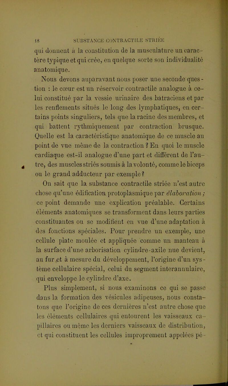 qui donnent à la constitution de la musculature un carac- tère typique et qui crée, en quelque sorte son individualité anatomique. Nous devons auparavant nous poser une seconde ques- tion : le cœur est un réservoir contractile analogue à ce- lui constitué par la vessie urinaire des batraciens et par les renflements situés le long des lymphatiques, en cer- tains points singuliers, tels que la racine des membres, et qui battent rythmiquement par contraction brusque. Quelle est la caractéristique anatomique de ce muscle au point de vue même de la contraction ? En quoi le muscle cardiaque est-il analogue d'une part et différent de l'au- tre, des muscles striés soumis à la volonté, comme le biceps ou le grand adducteur par exemple? On sait que la substance contractile striée n'est autre chose qu'une édification protoplasmique par élaboration ; ce point demande une explication préalable. Certains éléments anatomiques se transforment dans leurs parties constituantes ou se modifient en vue d'une adaptation à des fonctions spéciales. Pour prendre un exemple, une cellule piate moulée et appliquée comme un manteau à la surface d'une arborisation cylindre-axile nue devient, au fur et à mesure du développement, l'origine d'un sys - tème cellulaire spécial, celui du segment intcrannulairc, qui enveloppe le cylindre d'axe. Plus simplement, si nous examinons ce qui se passe dans la formation des vésicules adipeuses, nous consta- tons que l'origine de ces dernières n'est autre chose que les éléments cellulaires qui entourent les vaisseaux ca- pillaires ou mémo les derniers vaisseaux de distribution, et qui constituent les cellules improprement appelées pé-