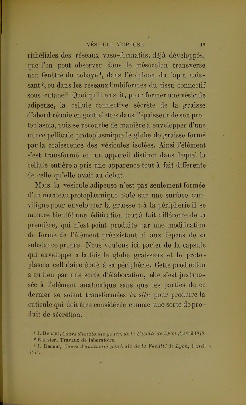 VÉSICULE ADIPEUSE 10 rithéliales des réseaux vaso-formatifs, déjà développés, que l'on peut observer dans le mésocolon transverse non fenêtré du cobaye1, dans l'épiploon du lapin nais- sant2, ou dans les réseaux limbiformes du tissu connectif sous-cutané3. Quoi qu'il en soit, pour former une vésicule adipeuse, la cellule connective sécrète de la graisse d'abord réunie en gouttelettes dans l'épaisseur de son pro - toplasma, puis se recourbe de manière à envelopper d'une mince pellicule protoplasmique le globe de graisse formé par la coalescence des vésicules isolées. Ainsi l'élément s'est transformé en un appareil distinct dans lequel la cellule entière a pris une apparence tout à fait différente de celle qu'elle avait au début. Mais la vésicule adipeuse n'est pas seulement formée d'un manteau protoplasmique étalé sur une surface cur- viligne pour envelopper la graisse : à la périphérie il se montre bientôt une édification tout à fait différente de la première, qui n'est point produite par une modification de forme de l'élément préexistant ni aux dépens de sa substance propre. Nous voulons ici parler de la capsule qui enveloppe à la fois le globe graisseux et le proto - plasma cellulaire étalé à sa périphérie. Cette production a eu lieu par une sorte d'élaboration, elle s'est juxtapo- sée à l'élément anatomique sans que les parties de ce dernier se soient transformées in situ pour produire la cuticule qui doit être considérée comme une sorte de pro - duit de sécrétion. 1 J. Ronaut, Cours d'analomie gêner, de la Faculté de Lyon ,4. avril 18Î8. z Ram ier, Travaux de laboratoire. 3 J. Renaut, Cours d'anatomie i/ënc'ralc de la Faculté de Lyon, 4 arril » ltr7J.