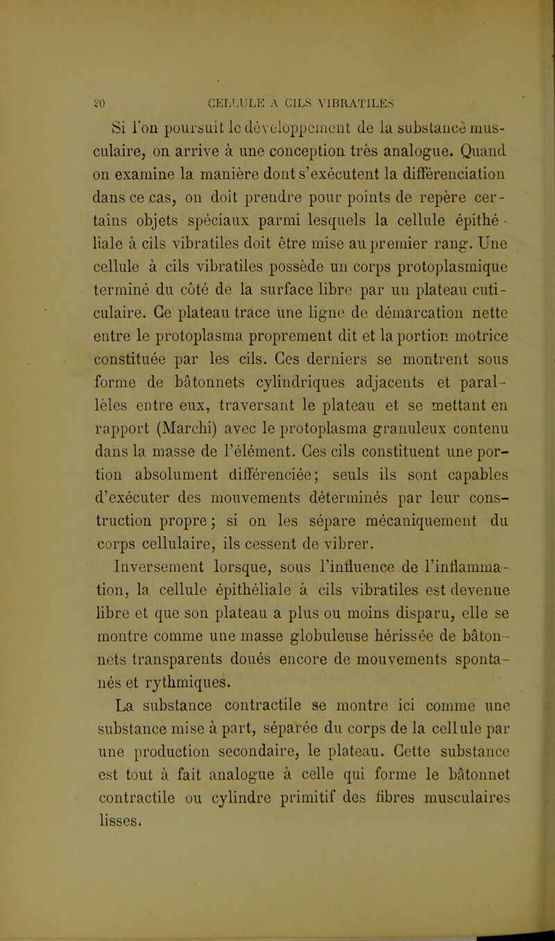 Si l'on poursuit le développement de la substance mus- culaire, on arrive à une conception très analogue. Quand on examine la manière dont s'exécutent la différenciation dans ce cas, on doit prendre pour points de repère cer- tains objets spéciaux parmi lesquels la cellule épithé - Haie à cils vibratiles doit être mise au premier rang. Une cellule à cils vibratiles possède un corps protoplasmique terminé du côté de la surface libre par un plateau cuti- culaire. Ce plateau trace une ligne de démarcation nette entre le protoplasma proprement dit et la portion motrice constituée par les cils. Ces derniers se montrent sous forme de bâtonnets cylindriques adjacents et paral- lèles entre eux, traversant le plateau et se mettant en rapport (Marchi) avec le protoplasma granuleux contenu dans la masse de l'élément. Ces cils constituent une por- tion absolument différenciée; seuls ils sont capables d'exécuter des mouvements déterminés par leur cons- truction propre ; si on les sépare mécaniquement du corps cellulaire, ils cessent de vibrer. Inversement lorsque, sous l'influence de l'inflamma- tion, la cellule épitbéliale à cils vibratiles est devenue libre et que son plateau a plus ou moins disparu, elle se montre comme une masse globuleuse bérissée de bâton - nets transparents doués encore de mouvements sponta- nés et rythmiques. La substance contractile se montre ici comme une substance mise à part, séparée du corps de la cellule par une production secondaire, le plateau. Cette substance est tout à fait analogue à celle qui forme le bâtonnet contractile ou cylindre primitif des libres musculaires lisses.