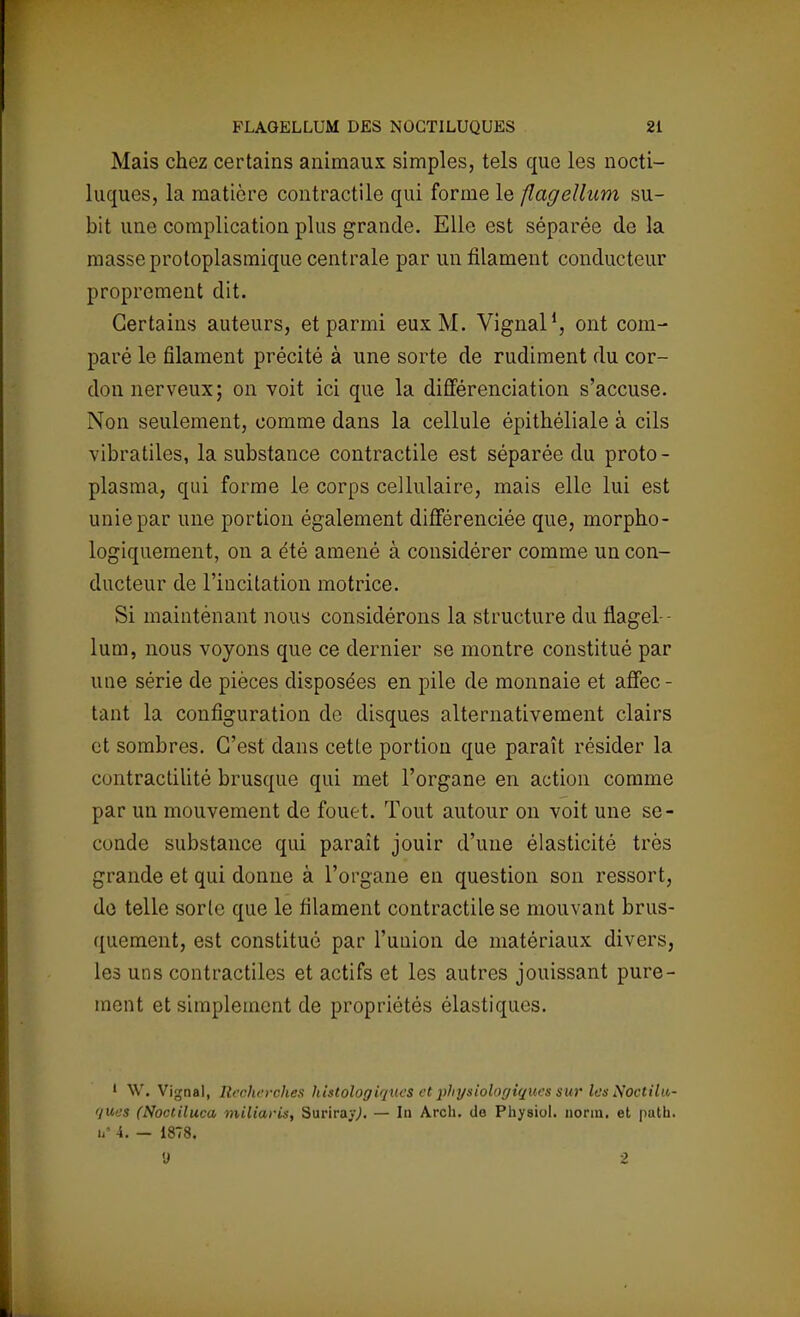 Mais chez certains animaux simples, tels que les nocti- luques, la matière contractile qui forme le flagellum su- bit une complication plus grande. Elle est séparée de la masse protoplasmique centrale par un filament conducteur proprement dit. Certains auteurs, et parmi eux M. Vignal1, ont com- paré le filament précité à une sorte de rudiment du cor- don nerveux; on voit ici que la différenciation s'accuse. Non seulement, comme dans la cellule épithéliale à cils vibratiles, la substance contractile est séparée du proto- plasma, qui forme le corps cellulaire, mais elle lui est unie par une portion également différenciée que, morpho- logiquement, on a été amené à considérer comme un con- ducteur de l'incitation motrice. Si maintenant nous considérons la structure du flagel - lum, nous voyons que ce dernier se montre constitué par une série de pièces disposées en pile de monnaie et affec- tant la configuration de disques alternativement clairs et sombres. C'est dans cette portion que paraît résider la contractilité brusque qui met l'organe en action comme par un mouvement de fouet. Tout autour on voit une se- cundo substance qui paraît jouir d'une élasticité très grande et qui donne à l'organe en question son ressort, do telle sorte que le filament contractile se mouvant brus- quement, est constitué par l'union de matériaux divers, les uns contractiles et actifs et les autres jouissant pure- ment et simplement de propriétés élastiques. ' \V. Vignal, Recherches hislologiques et physiologiques sur les Noctilu- ques (Noctiluca miliaris, SurirayJ. — In Arch. do Physiol. norin. et puth. u» 4. — 1878. 0 2