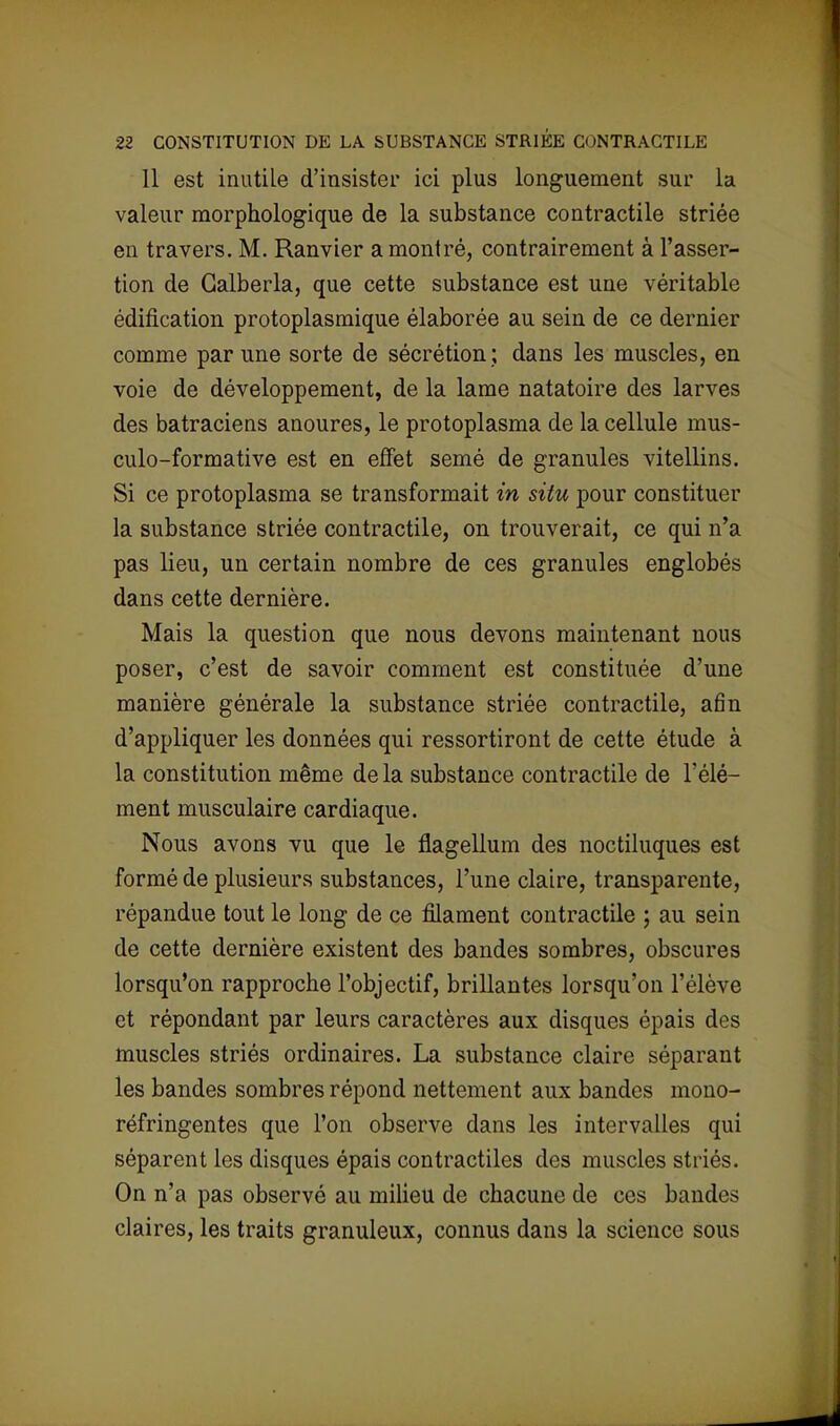 Il est inutile d'insister ici plus longuement sur la valeur morphologique de la substance contractile striée en travers. M. Ranvier a montré, contrairement à l'asser- tion de Galberla, que cette substance est une véritable édification protoplasmique élaborée au sein de ce dernier comme par une sorte de sécrétion ; dans les muscles, en voie de développement, de la lame natatoire des larves des batraciens anoures, le protoplasma de la cellule mus- culo-formative est en effet semé de granules vitellins. Si ce protoplasma se transformait in situ pour constituer la substance striée contractile, on trouverait, ce qui n'a pas lieu, un certain nombre de ces granules englobés dans cette dernière. Mais la question que nous devons maintenant nous poser, c'est de savoir comment est constituée d'une manière générale la substance striée contractile, afin d'appliquer les données qui ressortiront de cette étude à la constitution même de la substance contractile de l'élé- ment musculaire cardiaque. Nous avons vu que le flagellum des noctiluques est formé de plusieurs substances, l'une claire, transparente, répandue tout le long de ce filament contractile ; au sein de cette dernière existent des bandes sombres, obscures lorsqu'on rapproche l'objectif, brillantes lorsqu'on l'élève et répondant par leurs caractères aux disques épais des muscles striés ordinaires. La substance claire séparant les bandes sombres répond nettement aux bandes mono- réfringentes que l'on observe dans les intervalles qui séparent les disques épais contractiles des muscles striés. On n'a pas observé au milieu de chacune de ces bandes claires, les traits granuleux, connus dans la science sous